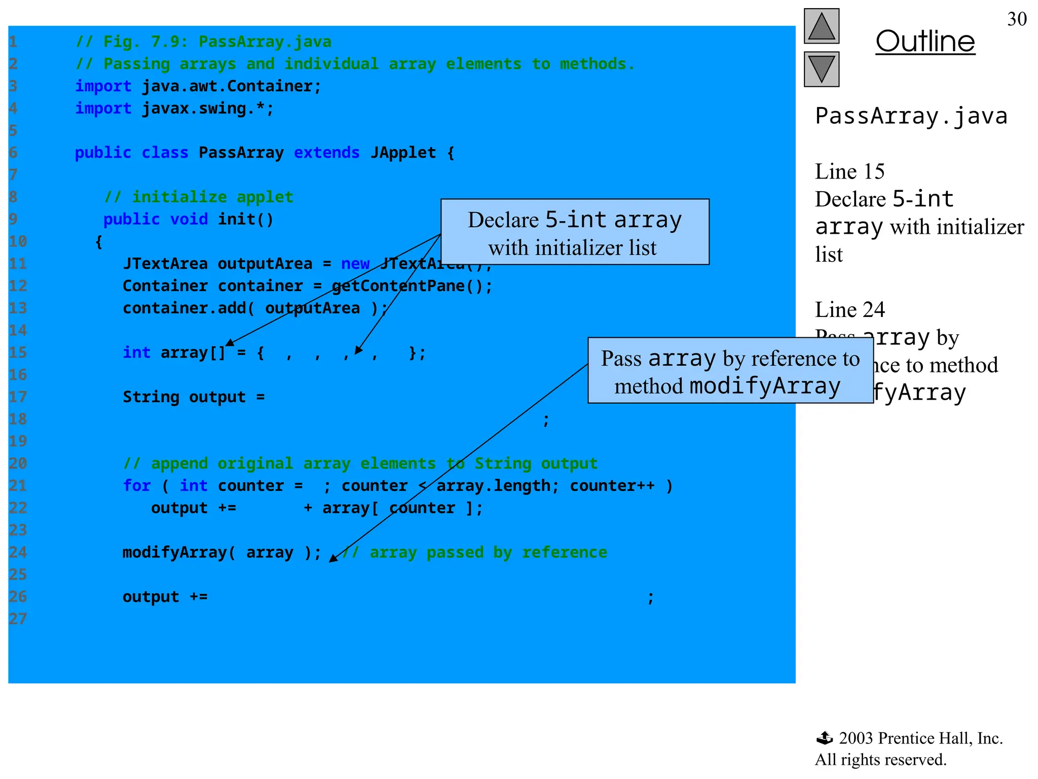  2003 Prentice Hall, Inc.
All rights reserved.
Outline
30
PassArray.java
Line 15
Declare 5-int
array with initializer
list
Line 24
Pass array by
reference to method
modifyArray
1 // Fig. 7.9: PassArray.java
2 // Passing arrays and individual array elements to methods.
3 import java.awt.Container;
4 import javax.swing.*;
5
6 public class PassArray extends JApplet {
7
8 // initialize applet
9 public void init()
10 {
11 JTextArea outputArea = new JTextArea();
12 Container container = getContentPane();
13 container.add( outputArea );
14
15 int array[] = { 1, 2, 3, 4, 5 };
16
17 String output = "Effects of passing entire array by reference:n" +
18 "The values of the original array are:n";
19
20 // append original array elements to String output
21 for ( int counter = 0; counter < array.length; counter++ )
22 output += " " + array[ counter ];
23
24 modifyArray( array ); // array passed by reference
25
26 output += "nnThe values of the modified array are:n";
27
Declare 5-int array
with initializer list
Pass array by reference to
method modifyArray
 