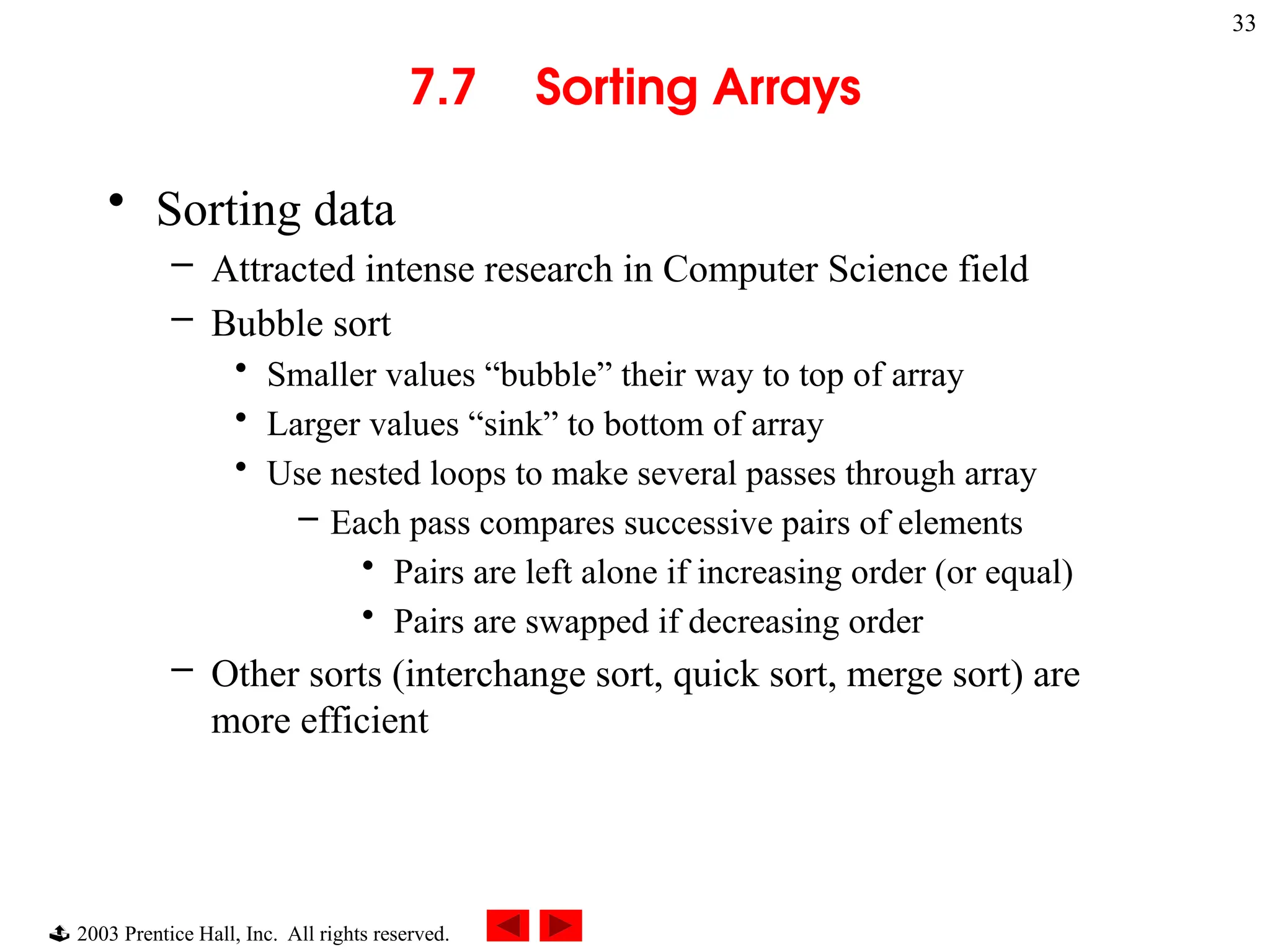  2003 Prentice Hall, Inc. All rights reserved.
33
7.7 Sorting Arrays
• Sorting data
– Attracted intense research in Computer Science field
– Bubble sort
• Smaller values “bubble” their way to top of array
• Larger values “sink” to bottom of array
• Use nested loops to make several passes through array
– Each pass compares successive pairs of elements
• Pairs are left alone if increasing order (or equal)
• Pairs are swapped if decreasing order
– Other sorts (interchange sort, quick sort, merge sort) are
more efficient
 