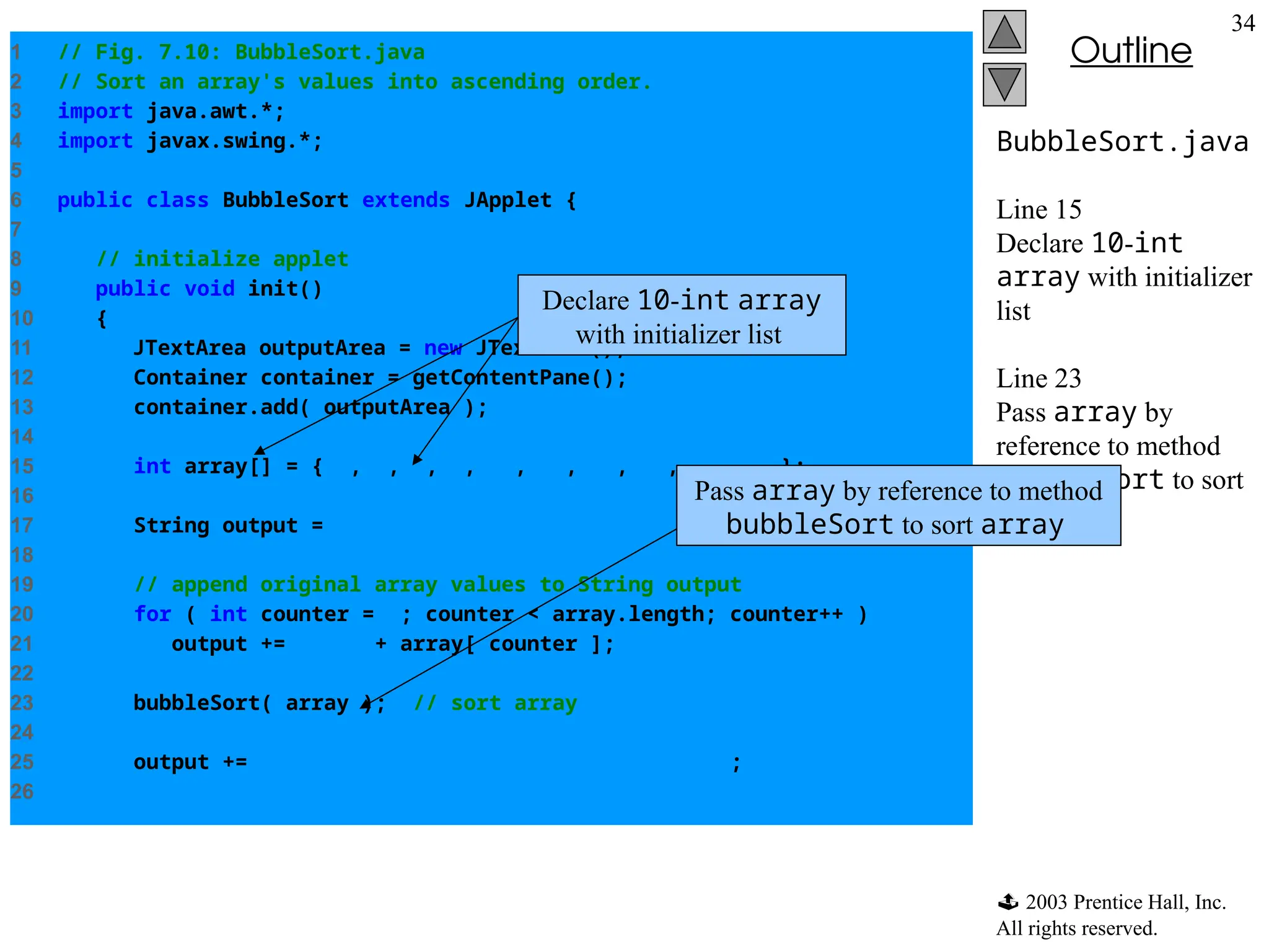  2003 Prentice Hall, Inc.
All rights reserved.
Outline
34
BubbleSort.java
Line 15
Declare 10-int
array with initializer
list
Line 23
Pass array by
reference to method
bubbleSort to sort
array
1 // Fig. 7.10: BubbleSort.java
2 // Sort an array's values into ascending order.
3 import java.awt.*;
4 import javax.swing.*;
5
6 public class BubbleSort extends JApplet {
7
8 // initialize applet
9 public void init()
10 {
11 JTextArea outputArea = new JTextArea();
12 Container container = getContentPane();
13 container.add( outputArea );
14
15 int array[] = { 2, 6, 4, 8, 10, 12, 89, 68, 45, 37 };
16
17 String output = "Data items in original ordern";
18
19 // append original array values to String output
20 for ( int counter = 0; counter < array.length; counter++ )
21 output += " " + array[ counter ];
22
23 bubbleSort( array ); // sort array
24
25 output += "nnData items in ascending ordern";
26
Declare 10-int array
with initializer list
Pass array by reference to method
bubbleSort to sort array
 