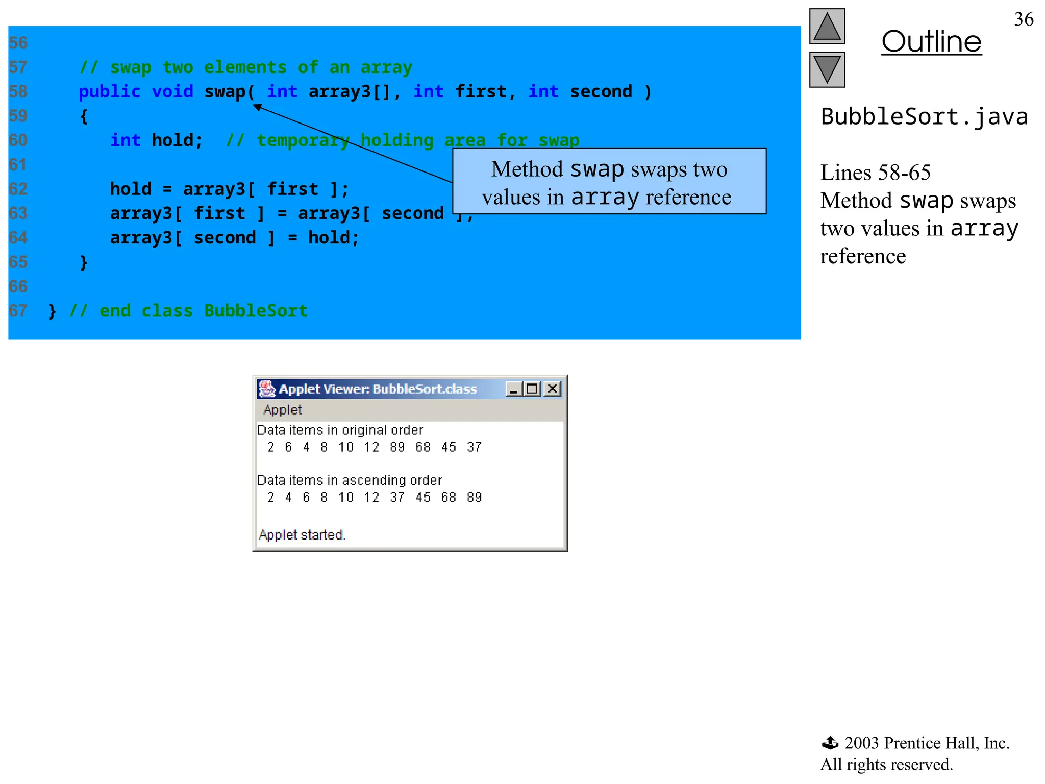  2003 Prentice Hall, Inc.
All rights reserved.
Outline
36
BubbleSort.java
Lines 58-65
Method swap swaps
two values in array
reference
56
57 // swap two elements of an array
58 public void swap( int array3[], int first, int second )
59 {
60 int hold; // temporary holding area for swap
61
62 hold = array3[ first ];
63 array3[ first ] = array3[ second ];
64 array3[ second ] = hold;
65 }
66
67 } // end class BubbleSort
Method swap swaps two
values in array reference
 