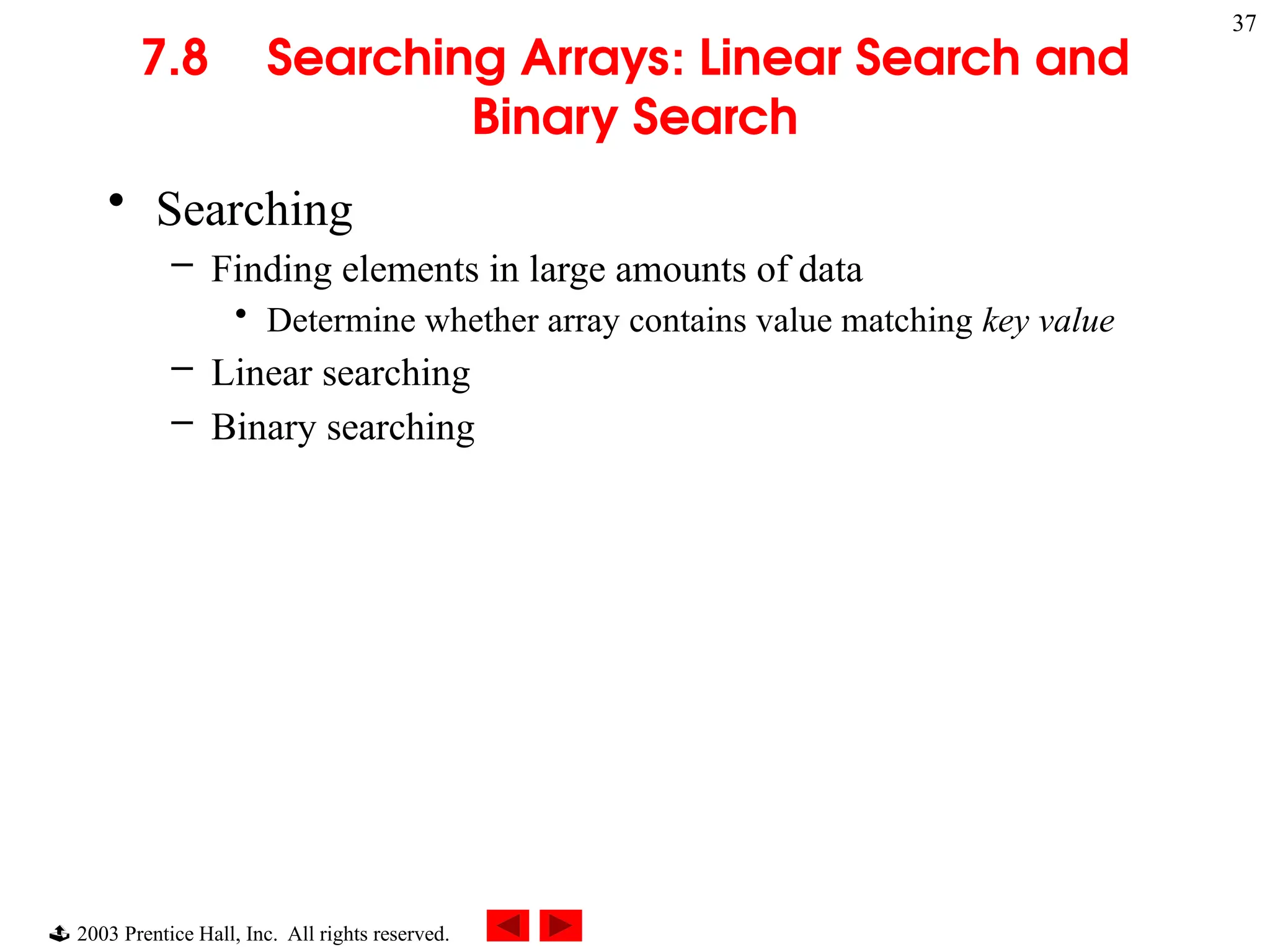  2003 Prentice Hall, Inc. All rights reserved.
37
7.8 Searching Arrays: Linear Search and
Binary Search
• Searching
– Finding elements in large amounts of data
• Determine whether array contains value matching key value
– Linear searching
– Binary searching
 
