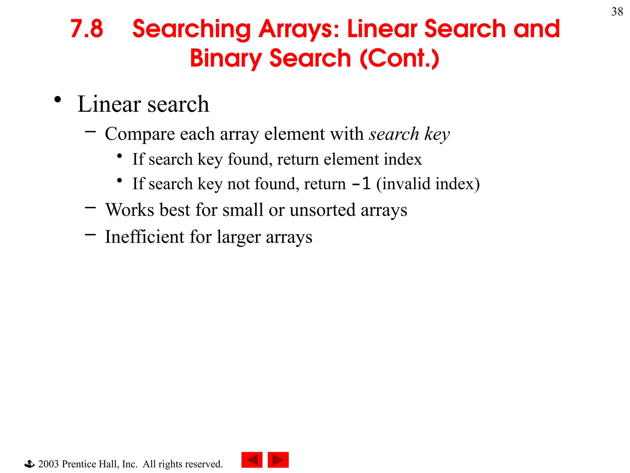  2003 Prentice Hall, Inc. All rights reserved.
38
7.8 Searching Arrays: Linear Search and
Binary Search (Cont.)
• Linear search
– Compare each array element with search key
• If search key found, return element index
• If search key not found, return –1 (invalid index)
– Works best for small or unsorted arrays
– Inefficient for larger arrays
 