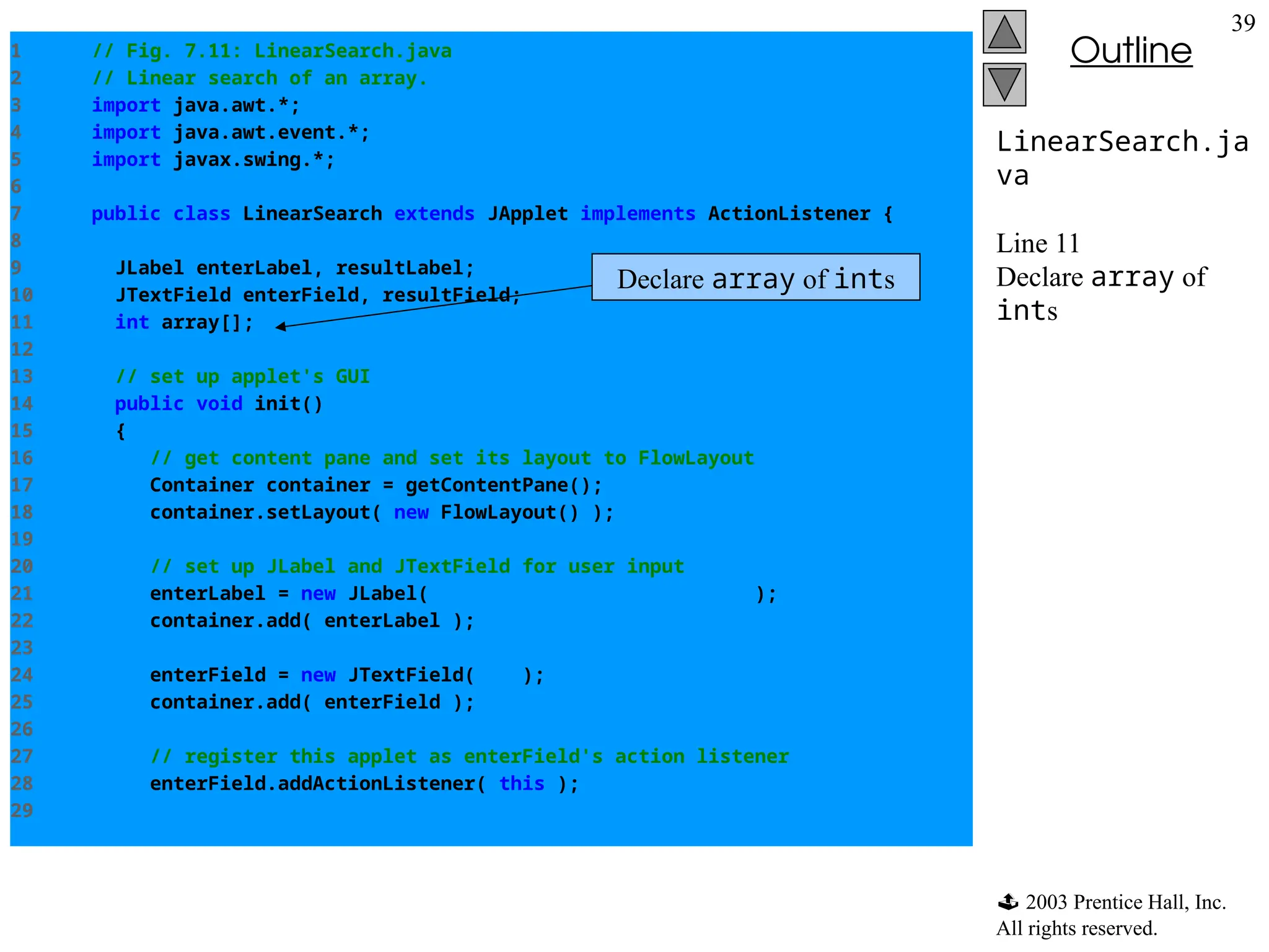  2003 Prentice Hall, Inc.
All rights reserved.
Outline
39
LinearSearch.ja
va
Line 11
Declare array of
ints
1 // Fig. 7.11: LinearSearch.java
2 // Linear search of an array.
3 import java.awt.*;
4 import java.awt.event.*;
5 import javax.swing.*;
6
7 public class LinearSearch extends JApplet implements ActionListener {
8
9 JLabel enterLabel, resultLabel;
10 JTextField enterField, resultField;
11 int array[];
12
13 // set up applet's GUI
14 public void init()
15 {
16 // get content pane and set its layout to FlowLayout
17 Container container = getContentPane();
18 container.setLayout( new FlowLayout() );
19
20 // set up JLabel and JTextField for user input
21 enterLabel = new JLabel( "Enter integer search key" );
22 container.add( enterLabel );
23
24 enterField = new JTextField( 10 );
25 container.add( enterField );
26
27 // register this applet as enterField's action listener
28 enterField.addActionListener( this );
29
Declare array of ints
 