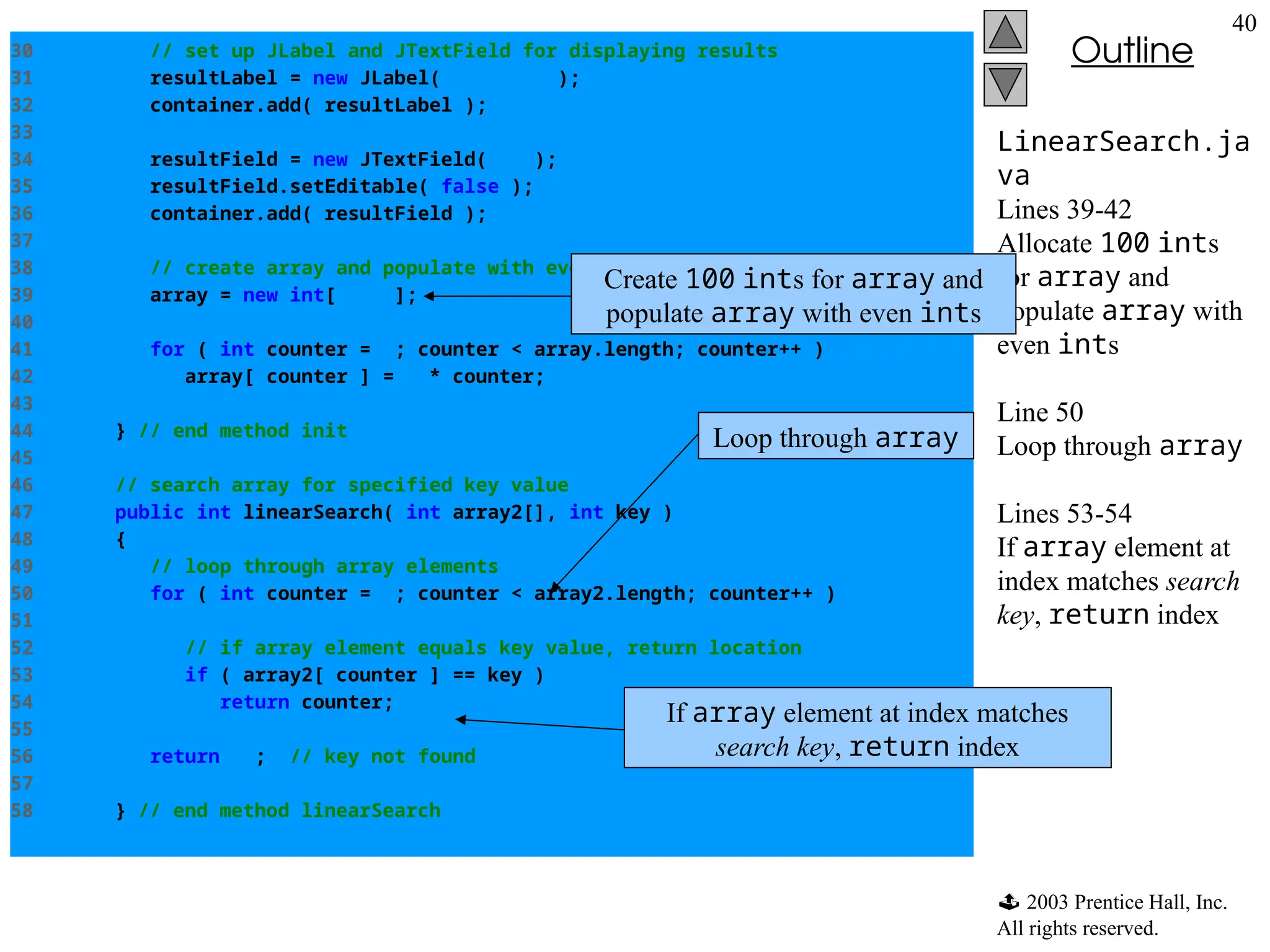  2003 Prentice Hall, Inc.
All rights reserved.
Outline
40
LinearSearch.ja
va
Lines 39-42
Allocate 100 ints
for array and
populate array with
even ints
Line 50
Loop through array
Lines 53-54
If array element at
index matches search
key, return index
30 // set up JLabel and JTextField for displaying results
31 resultLabel = new JLabel( "Result" );
32 container.add( resultLabel );
33
34 resultField = new JTextField( 20 );
35 resultField.setEditable( false );
36 container.add( resultField );
37
38 // create array and populate with even integers 0 to 198
39 array = new int[ 100 ];
40
41 for ( int counter = 0; counter < array.length; counter++ )
42 array[ counter ] = 2 * counter;
43
44 } // end method init
45
46 // search array for specified key value
47 public int linearSearch( int array2[], int key )
48 {
49 // loop through array elements
50 for ( int counter = 0; counter < array2.length; counter++ )
51
52 // if array element equals key value, return location
53 if ( array2[ counter ] == key )
54 return counter;
55
56 return -1; // key not found
57
58 } // end method linearSearch
Create 100 ints for array and
populate array with even ints
Loop through array
If array element at index matches
search key, return index
 
