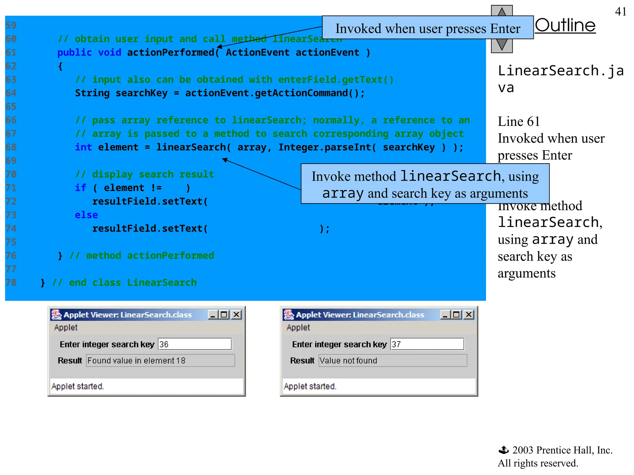  2003 Prentice Hall, Inc.
All rights reserved.
Outline
41
LinearSearch.ja
va
Line 61
Invoked when user
presses Enter
Line 68
Invoke method
linearSearch,
using array and
search key as
arguments
59
60 // obtain user input and call method linearSearch
61 public void actionPerformed( ActionEvent actionEvent )
62 {
63 // input also can be obtained with enterField.getText()
64 String searchKey = actionEvent.getActionCommand();
65
66 // pass array reference to linearSearch; normally, a reference to an
67 // array is passed to a method to search corresponding array object
68 int element = linearSearch( array, Integer.parseInt( searchKey ) );
69
70 // display search result
71 if ( element != -1 )
72 resultField.setText( "Found value in element " + element );
73 else
74 resultField.setText( "Value not found" );
75
76 } // method actionPerformed
77
78 } // end class LinearSearch
Invoked when user presses Enter
Invoke method linearSearch, using
array and search key as arguments
 