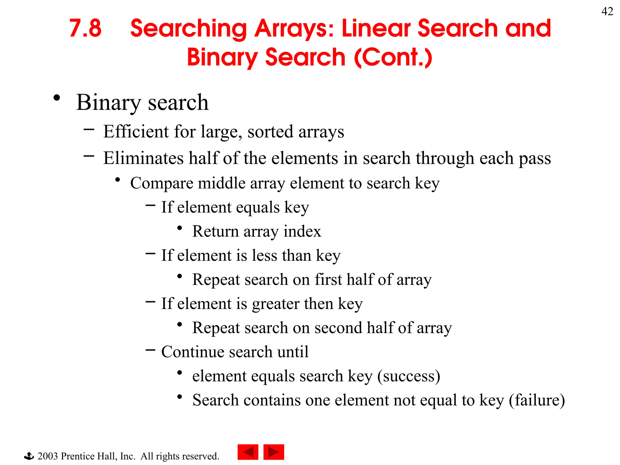  2003 Prentice Hall, Inc. All rights reserved.
42
7.8 Searching Arrays: Linear Search and
Binary Search (Cont.)
• Binary search
– Efficient for large, sorted arrays
– Eliminates half of the elements in search through each pass
• Compare middle array element to search key
– If element equals key
• Return array index
– If element is less than key
• Repeat search on first half of array
– If element is greater then key
• Repeat search on second half of array
– Continue search until
• element equals search key (success)
• Search contains one element not equal to key (failure)
 