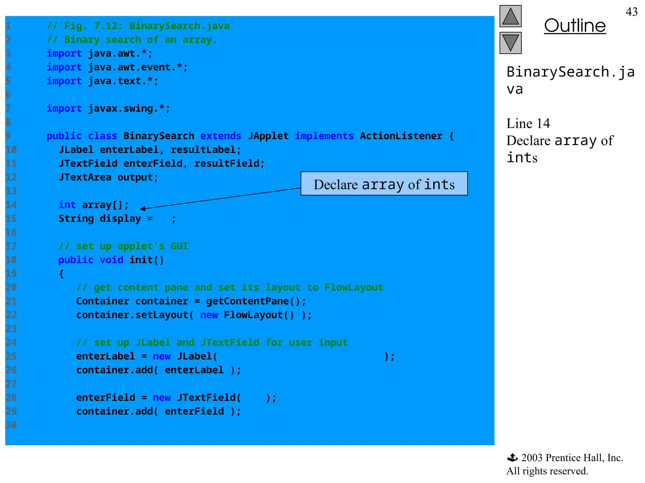  2003 Prentice Hall, Inc.
All rights reserved.
Outline
43
BinarySearch.ja
va
Line 14
Declare array of
ints
1 // Fig. 7.12: BinarySearch.java
2 // Binary search of an array.
3 import java.awt.*;
4 import java.awt.event.*;
5 import java.text.*;
6
7 import javax.swing.*;
8
9 public class BinarySearch extends JApplet implements ActionListener {
10 JLabel enterLabel, resultLabel;
11 JTextField enterField, resultField;
12 JTextArea output;
13
14 int array[];
15 String display = "";
16
17 // set up applet's GUI
18 public void init()
19 {
20 // get content pane and set its layout to FlowLayout
21 Container container = getContentPane();
22 container.setLayout( new FlowLayout() );
23
24 // set up JLabel and JTextField for user input
25 enterLabel = new JLabel( "Enter integer search key" );
26 container.add( enterLabel );
27
28 enterField = new JTextField( 10 );
29 container.add( enterField );
30
Declare array of ints
 