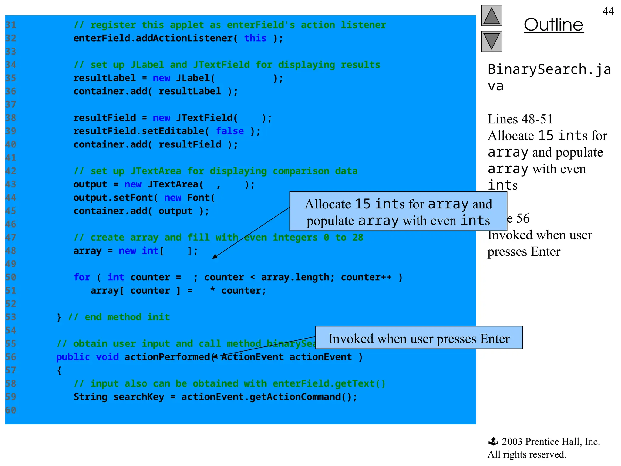  2003 Prentice Hall, Inc.
All rights reserved.
Outline
44
BinarySearch.ja
va
Lines 48-51
Allocate 15 ints for
array and populate
array with even
ints
Line 56
Invoked when user
presses Enter
31 // register this applet as enterField's action listener
32 enterField.addActionListener( this );
33
34 // set up JLabel and JTextField for displaying results
35 resultLabel = new JLabel( "Result" );
36 container.add( resultLabel );
37
38 resultField = new JTextField( 20 );
39 resultField.setEditable( false );
40 container.add( resultField );
41
42 // set up JTextArea for displaying comparison data
43 output = new JTextArea( 6, 60 );
44 output.setFont( new Font( "Monospaced", Font.PLAIN, 12 ) );
45 container.add( output );
46
47 // create array and fill with even integers 0 to 28
48 array = new int[ 15 ];
49
50 for ( int counter = 0; counter < array.length; counter++ )
51 array[ counter ] = 2 * counter;
52
53 } // end method init
54
55 // obtain user input and call method binarySearch
56 public void actionPerformed( ActionEvent actionEvent )
57 {
58 // input also can be obtained with enterField.getText()
59 String searchKey = actionEvent.getActionCommand();
60
Allocate 15 ints for array and
populate array with even ints
Invoked when user presses Enter
 