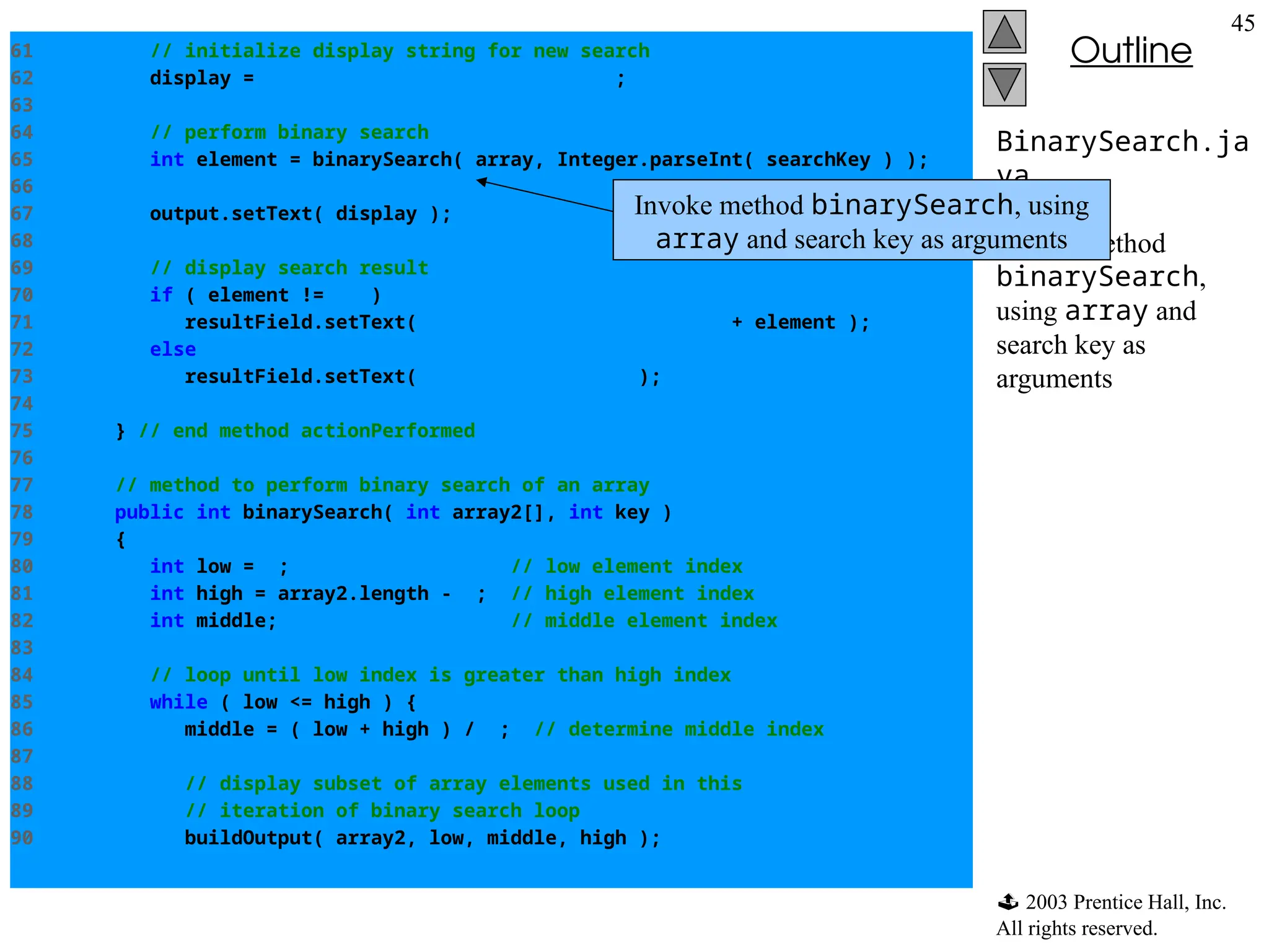  2003 Prentice Hall, Inc.
All rights reserved.
Outline
45
BinarySearch.ja
va
Line 65
Invoke method
binarySearch,
using array and
search key as
arguments
61 // initialize display string for new search
62 display = "Portions of array searchedn";
63
64 // perform binary search
65 int element = binarySearch( array, Integer.parseInt( searchKey ) );
66
67 output.setText( display );
68
69 // display search result
70 if ( element != -1 )
71 resultField.setText( "Found value in element " + element );
72 else
73 resultField.setText( "Value not found" );
74
75 } // end method actionPerformed
76
77 // method to perform binary search of an array
78 public int binarySearch( int array2[], int key )
79 {
80 int low = 0; // low element index
81 int high = array2.length - 1; // high element index
82 int middle; // middle element index
83
84 // loop until low index is greater than high index
85 while ( low <= high ) {
86 middle = ( low + high ) / 2; // determine middle index
87
88 // display subset of array elements used in this
89 // iteration of binary search loop
90 buildOutput( array2, low, middle, high );
Invoke method binarySearch, using
array and search key as arguments
 