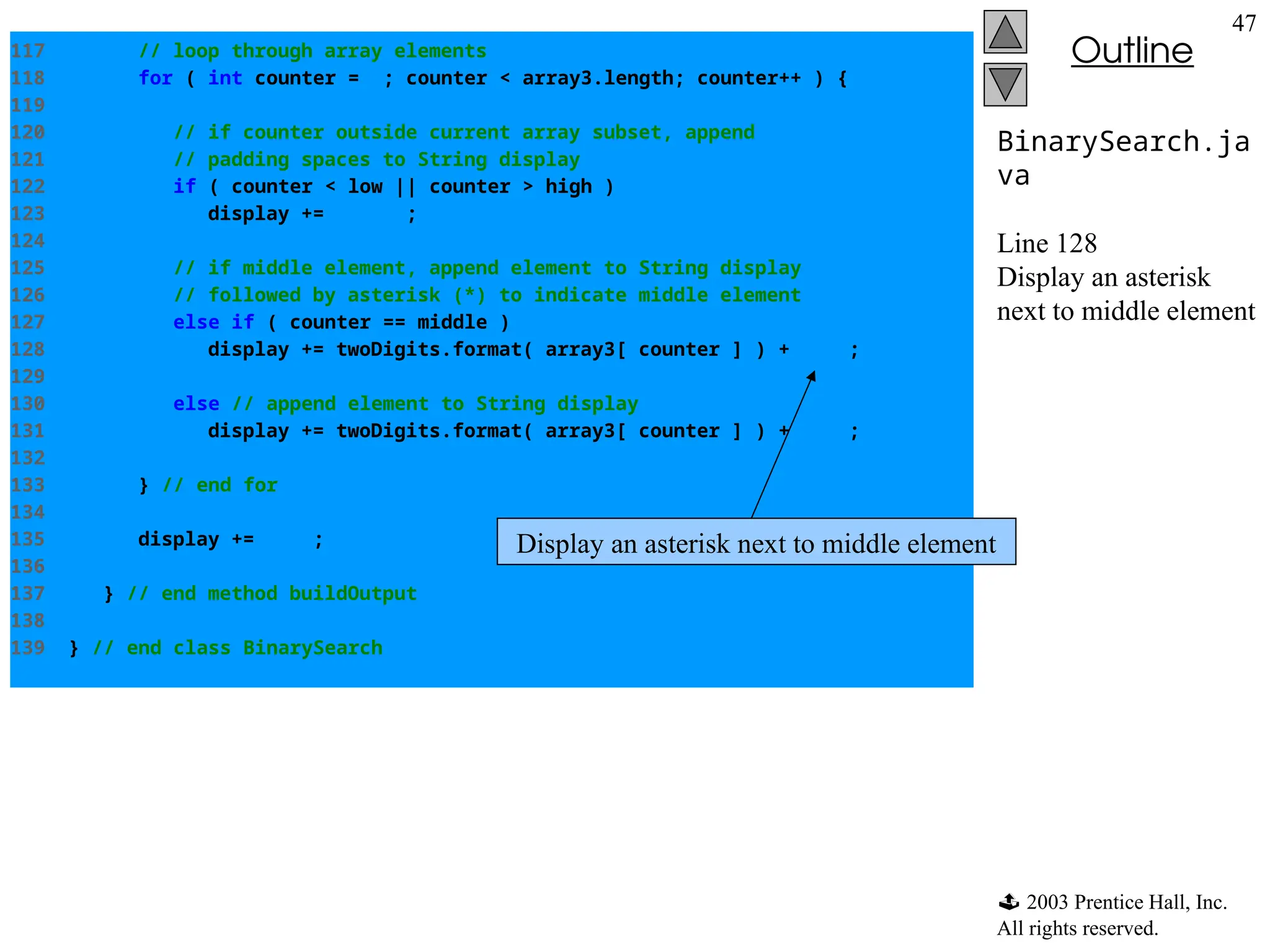  2003 Prentice Hall, Inc.
All rights reserved.
Outline
47
BinarySearch.ja
va
Line 128
Display an asterisk
next to middle element
117 // loop through array elements
118 for ( int counter = 0; counter < array3.length; counter++ ) {
119
120 // if counter outside current array subset, append
121 // padding spaces to String display
122 if ( counter < low || counter > high )
123 display += " ";
124
125 // if middle element, append element to String display
126 // followed by asterisk (*) to indicate middle element
127 else if ( counter == middle )
128 display += twoDigits.format( array3[ counter ] ) + "* ";
129
130 else // append element to String display
131 display += twoDigits.format( array3[ counter ] ) + " ";
132
133 } // end for
134
135 display += "n";
136
137 } // end method buildOutput
138
139 } // end class BinarySearch
Display an asterisk next to middle element
 