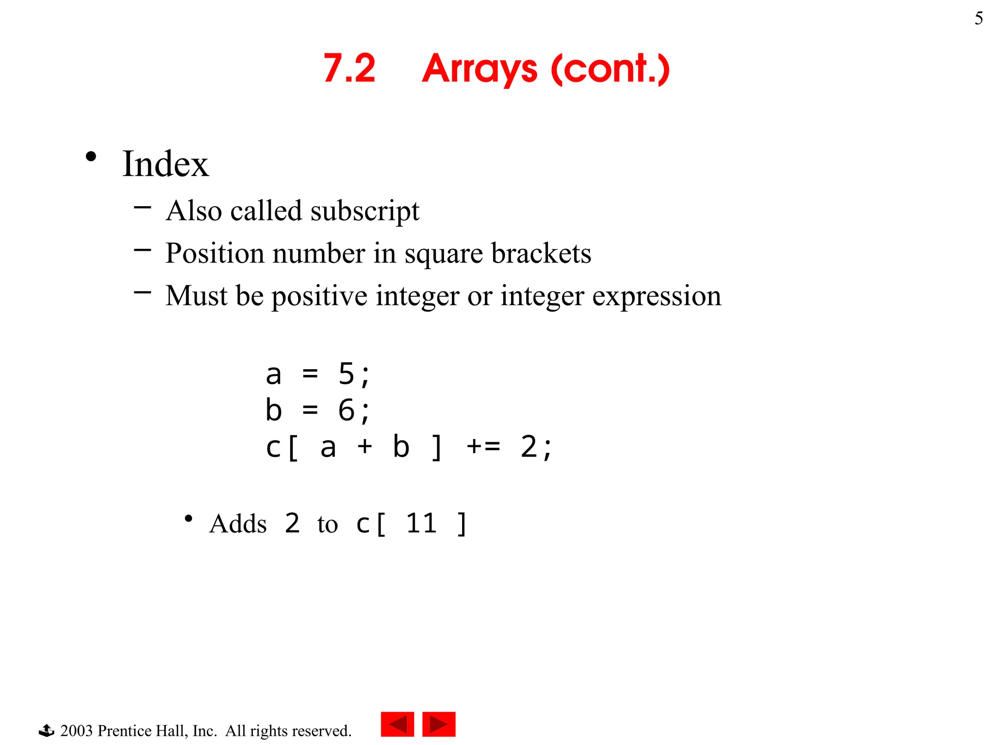  2003 Prentice Hall, Inc. All rights reserved.
5
7.2 Arrays (cont.)
• Index
– Also called subscript
– Position number in square brackets
– Must be positive integer or integer expression
a = 5;
b = 6;
c[ a + b ] += 2;
• Adds 2 to c[ 11 ]
 