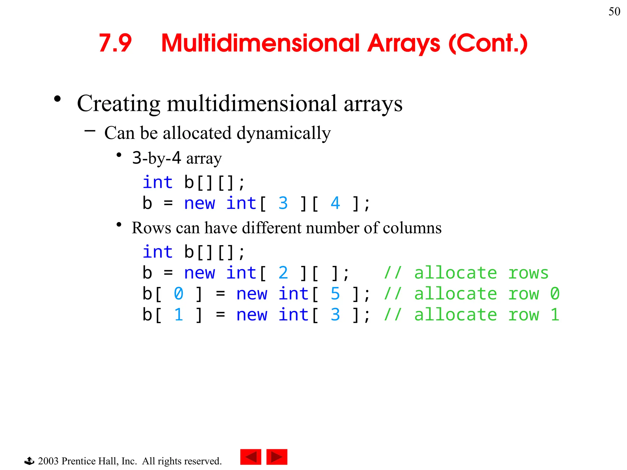  2003 Prentice Hall, Inc. All rights reserved.
50
7.9 Multidimensional Arrays (Cont.)
• Creating multidimensional arrays
– Can be allocated dynamically
• 3-by-4 array
int b[][];
b = new int[ 3 ][ 4 ];
• Rows can have different number of columns
int b[][];
b = new int[ 2 ][ ]; // allocate rows
b[ 0 ] = new int[ 5 ]; // allocate row 0
b[ 1 ] = new int[ 3 ]; // allocate row 1
 