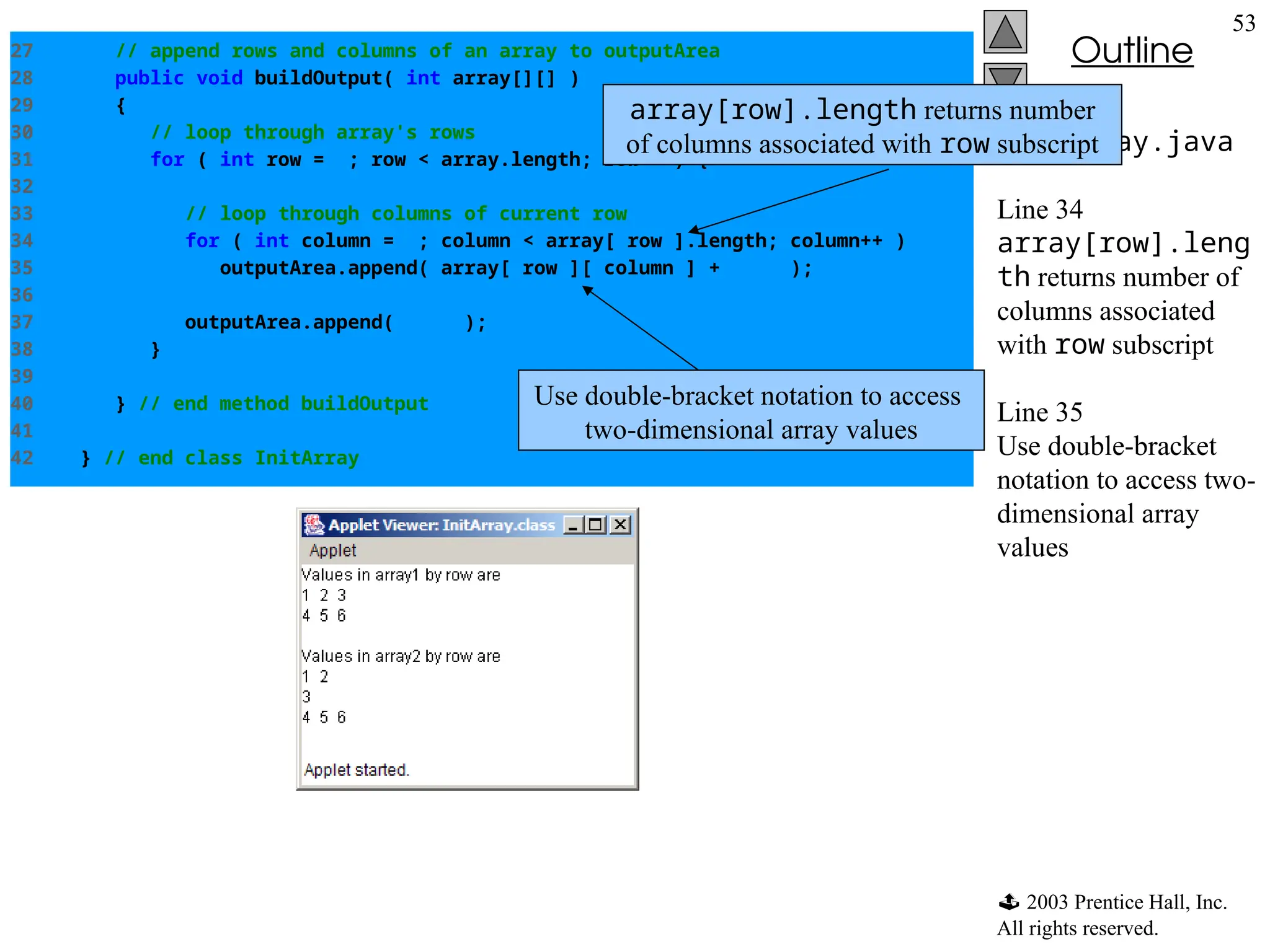  2003 Prentice Hall, Inc.
All rights reserved.
Outline
53
InitArray.java
Line 34
array[row].leng
th returns number of
columns associated
with row subscript
Line 35
Use double-bracket
notation to access two-
dimensional array
values
27 // append rows and columns of an array to outputArea
28 public void buildOutput( int array[][] )
29 {
30 // loop through array's rows
31 for ( int row = 0; row < array.length; row++ ) {
32
33 // loop through columns of current row
34 for ( int column = 0; column < array[ row ].length; column++ )
35 outputArea.append( array[ row ][ column ] + " " );
36
37 outputArea.append( "n" );
38 }
39
40 } // end method buildOutput
41
42 } // end class InitArray
Use double-bracket notation to access
two-dimensional array values
array[row].length returns number
of columns associated with row subscript
 