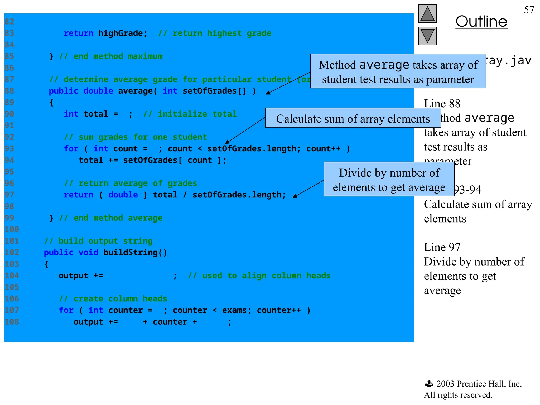  2003 Prentice Hall, Inc.
All rights reserved.
Outline
57
DoubleArray.jav
a
Line 88
Method average
takes array of student
test results as
parameter
Lines 93-94
Calculate sum of array
elements
Line 97
Divide by number of
elements to get
average
82
83 return highGrade; // return highest grade
84
85 } // end method maximum
86
87 // determine average grade for particular student (or set of grades)
88 public double average( int setOfGrades[] )
89 {
90 int total = 0; // initialize total
91
92 // sum grades for one student
93 for ( int count = 0; count < setOfGrades.length; count++ )
94 total += setOfGrades[ count ];
95
96 // return average of grades
97 return ( double ) total / setOfGrades.length;
98
99 } // end method average
100
101 // build output string
102 public void buildString()
103 {
104 output += " "; // used to align column heads
105
106 // create column heads
107 for ( int counter = 0; counter < exams; counter++ )
108 output += "[" + counter + "] ";
Method average takes array of
student test results as parameter
Calculate sum of array elements
Divide by number of
elements to get average
 