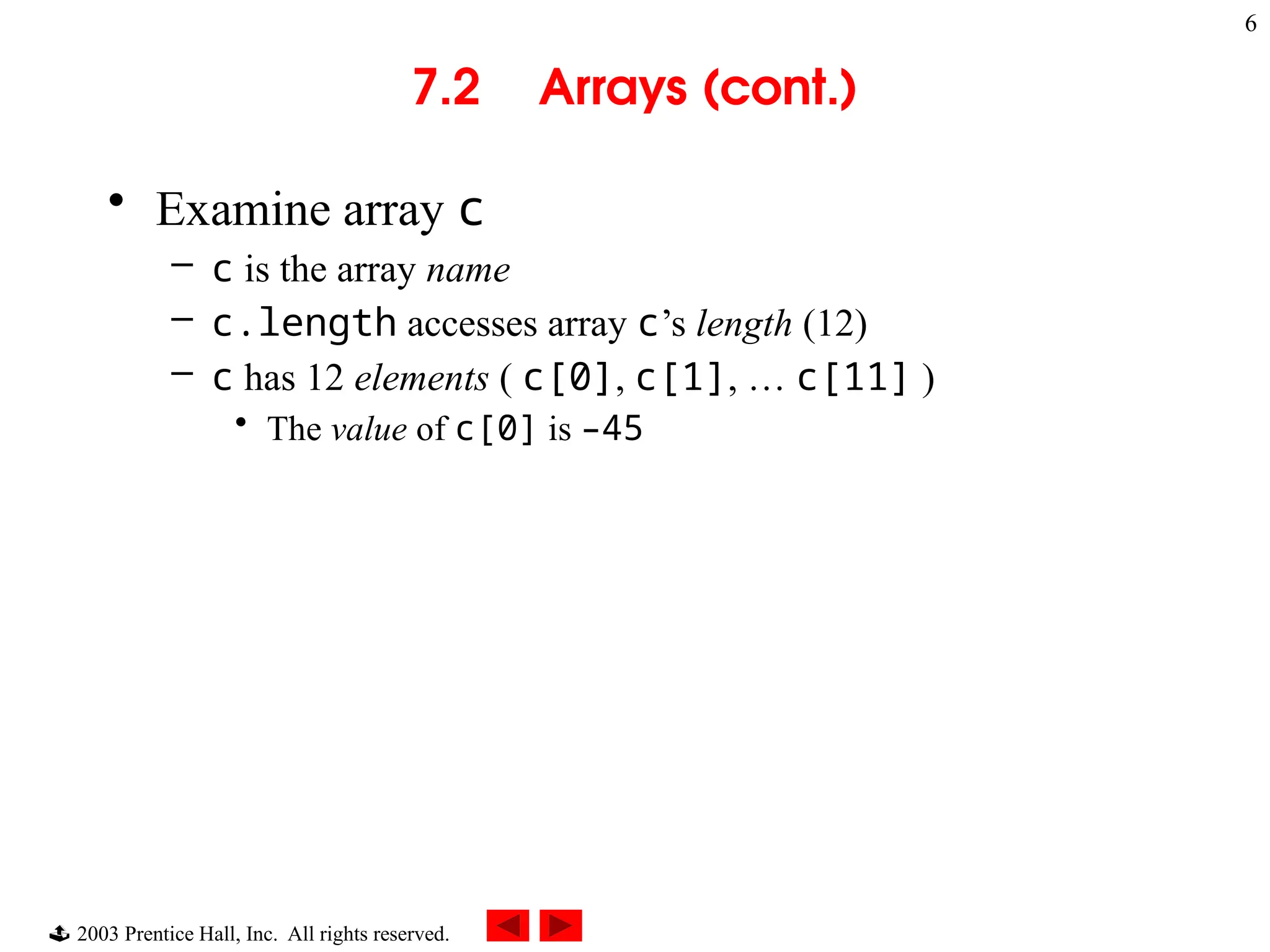  2003 Prentice Hall, Inc. All rights reserved.
6
7.2 Arrays (cont.)
• Examine array c
– c is the array name
– c.length accesses array c’s length (12)
– c has 12 elements ( c[0], c[1], … c[11] )
• The value of c[0] is –45
 