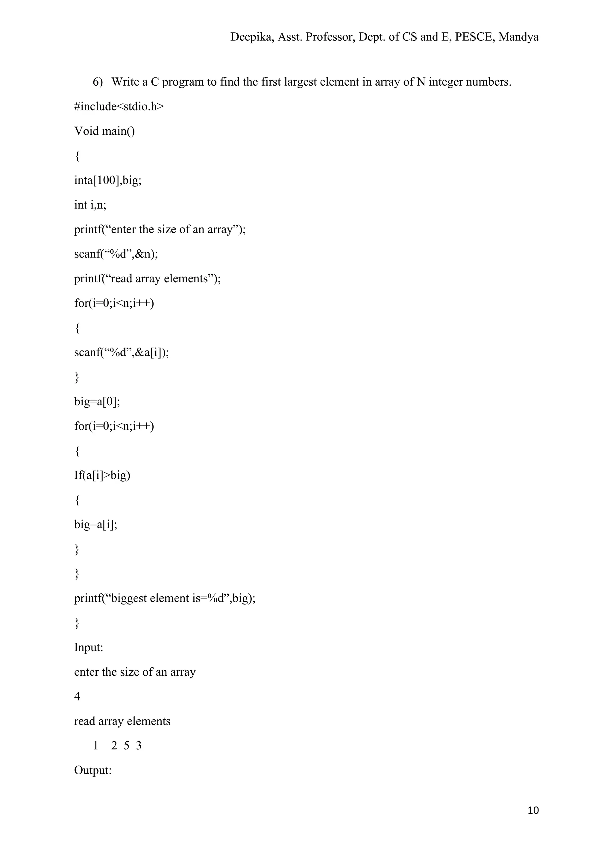 Deepika, Asst. Professor, Dept. of CS and E, PESCE, Mandya
10
6) Write a C program to find the first largest element in array of N integer numbers.
#include<stdio.h>
Void main()
{
inta[100],big;
int i,n;
printf(“enter the size of an array”);
scanf(“%d”,&n);
printf(“read array elements”);
for(i=0;i<n;i++)
{
scanf(“%d”,&a[i]);
}
big=a[0];
for(i=0;i<n;i++)
{
If(a[i]>big)
{
big=a[i];
}
}
printf(“biggest element is=%d”,big);
}
Input:
enter the size of an array
4
read array elements
1 2 5 3
Output:
 