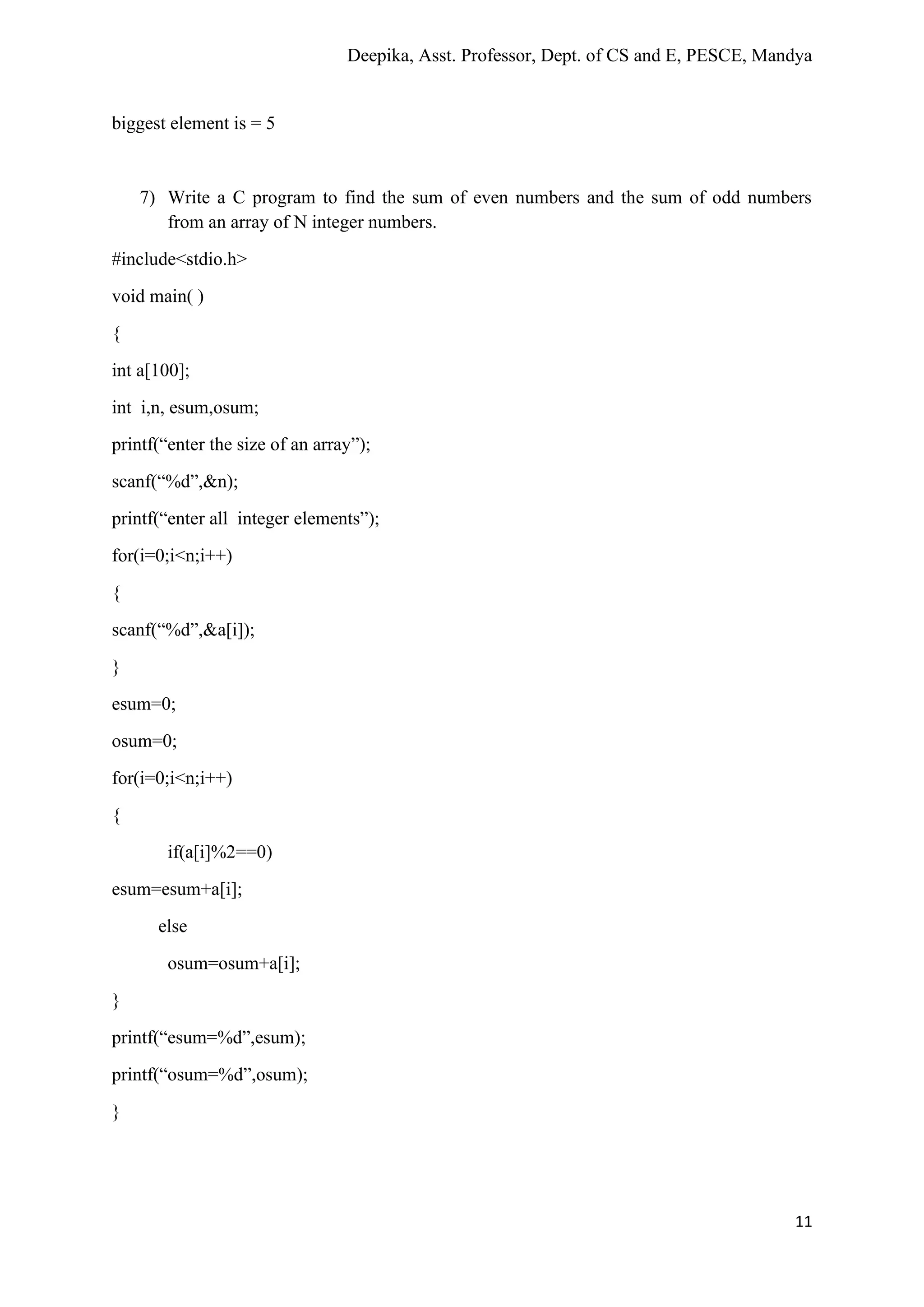 Deepika, Asst. Professor, Dept. of CS and E, PESCE, Mandya
11
biggest element is = 5
7) Write a C program to find the sum of even numbers and the sum of odd numbers
from an array of N integer numbers.
#include<stdio.h>
void main( )
{
int a[100];
int i,n, esum,osum;
printf(“enter the size of an array”);
scanf(“%d”,&n);
printf(“enter all integer elements”);
for(i=0;i<n;i++)
{
scanf(“%d”,&a[i]);
}
esum=0;
osum=0;
for(i=0;i<n;i++)
{
if(a[i]%2==0)
esum=esum+a[i];
else
osum=osum+a[i];
}
printf(“esum=%d”,esum);
printf(“osum=%d”,osum);
}
 
