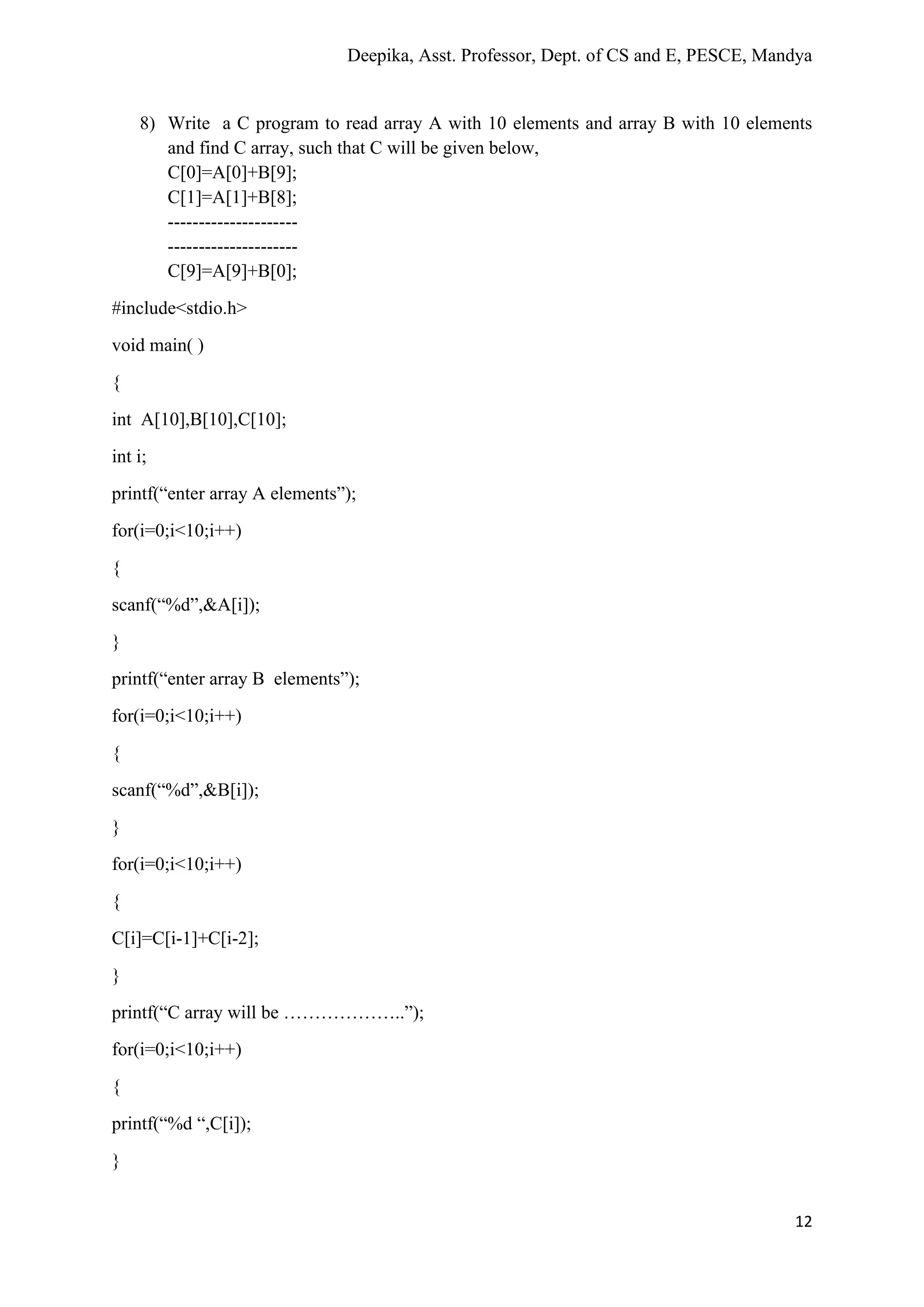 Deepika, Asst. Professor, Dept. of CS and E, PESCE, Mandya
12
8) Write a C program to read array A with 10 elements and array B with 10 elements
and find C array, such that C will be given below,
C[0]=A[0]+B[9];
C[1]=A[1]+B[8];
---------------------
---------------------
C[9]=A[9]+B[0];
#include<stdio.h>
void main( )
{
int A[10],B[10],C[10];
int i;
printf(“enter array A elements”);
for(i=0;i<10;i++)
{
scanf(“%d”,&A[i]);
}
printf(“enter array B elements”);
for(i=0;i<10;i++)
{
scanf(“%d”,&B[i]);
}
for(i=0;i<10;i++)
{
C[i]=C[i-1]+C[i-2];
}
printf(“C array will be ………………..”);
for(i=0;i<10;i++)
{
printf(“%d “,C[i]);
}
 