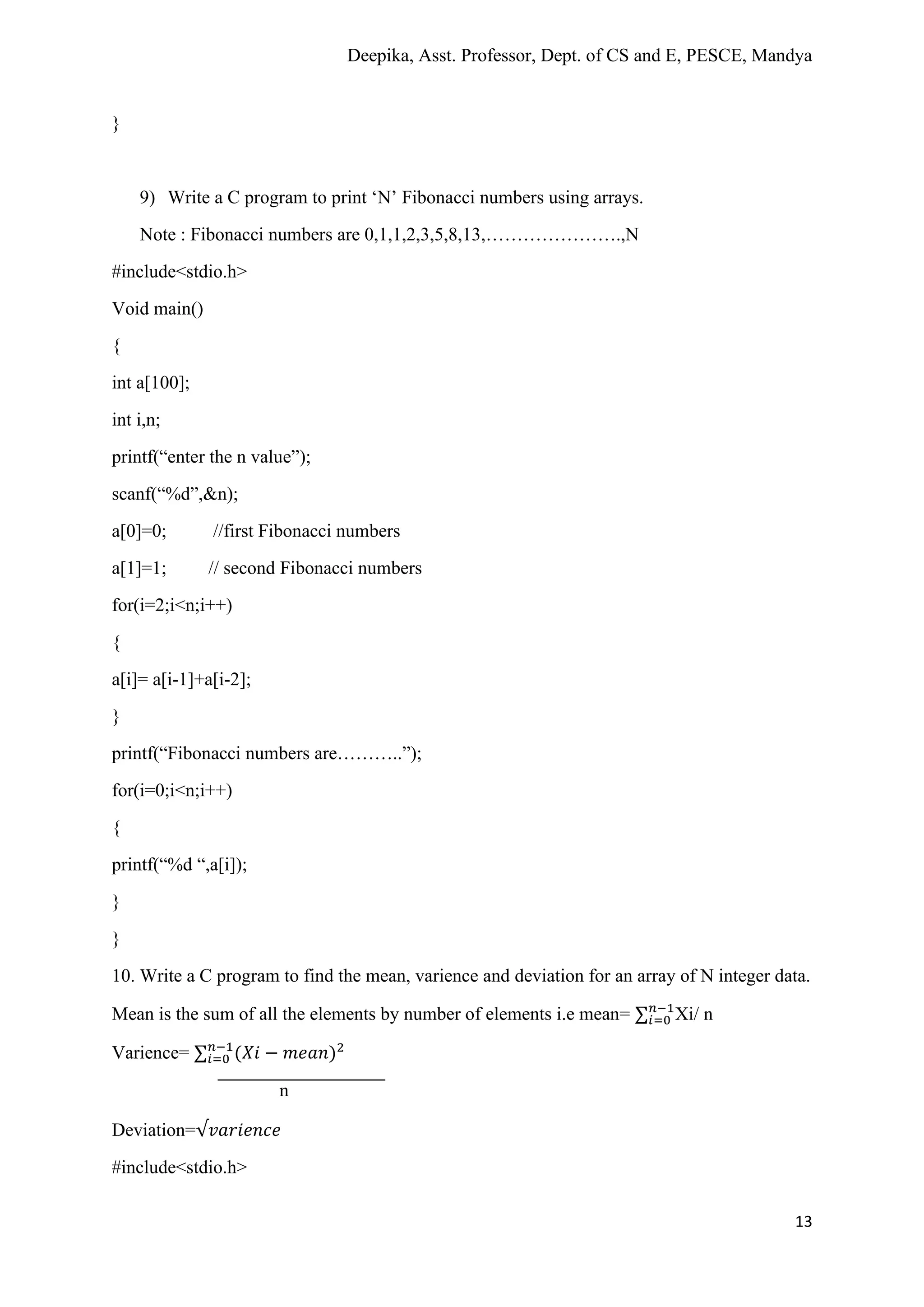 Deepika, Asst. Professor, Dept. of CS and E, PESCE, Mandya
13
}
9) Write a C program to print ‘N’ Fibonacci numbers using arrays.
Note : Fibonacci numbers are 0,1,1,2,3,5,8,13,………………….,N
#include<stdio.h>
Void main()
{
int a[100];
int i,n;
printf(“enter the n value”);
scanf(“%d”,&n);
a[0]=0; //first Fibonacci numbers
a[1]=1; // second Fibonacci numbers
for(i=2;i<n;i++)
{
a[i]= a[i-1]+a[i-2];
}
printf(“Fibonacci numbers are………..”);
for(i=0;i<n;i++)
{
printf(“%d “,a[i]);
}
}
10. Write a C program to find the mean, varience and deviation for an array of N integer data.
Mean is the sum of all the elements by number of elements i.e mean= ∑𝑖=0
𝑛−1
Xi/ n
Varience= ∑𝑖=0
𝑛−1
(𝑋𝑖 − 𝑚𝑒𝑎𝑛)2
n
Deviation=√𝑣𝑎𝑟𝑖𝑒𝑛𝑐𝑒
#include<stdio.h>
 