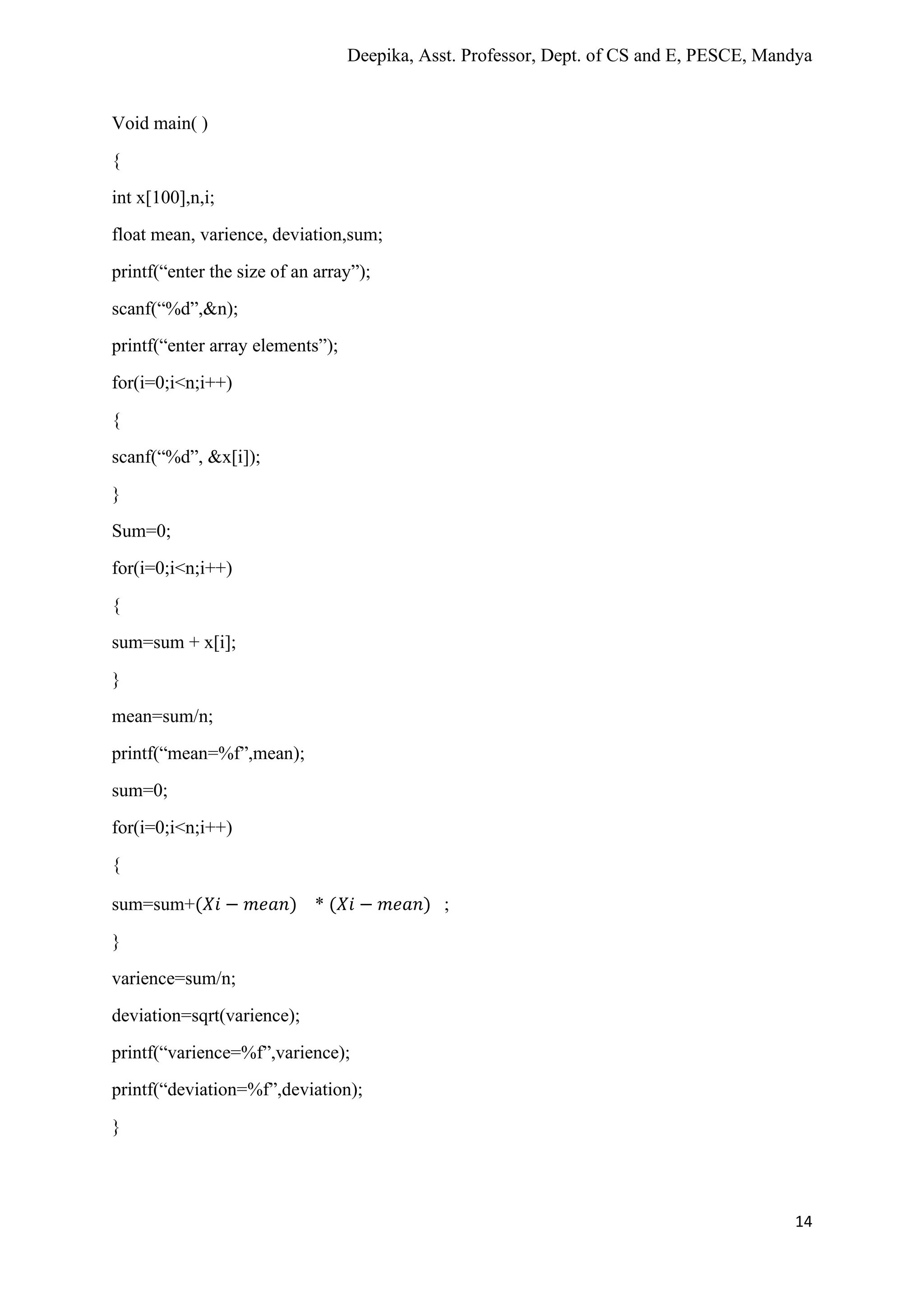 Deepika, Asst. Professor, Dept. of CS and E, PESCE, Mandya
14
Void main( )
{
int x[100],n,i;
float mean, varience, deviation,sum;
printf(“enter the size of an array”);
scanf(“%d”,&n);
printf(“enter array elements”);
for(i=0;i<n;i++)
{
scanf(“%d”, &x[i]);
}
Sum=0;
for(i=0;i<n;i++)
{
sum=sum + x[i];
}
mean=sum/n;
printf(“mean=%f”,mean);
sum=0;
for(i=0;i<n;i++)
{
sum=sum+(𝑋𝑖 − 𝑚𝑒𝑎𝑛) * (𝑋𝑖 − 𝑚𝑒𝑎𝑛) ;
}
varience=sum/n;
deviation=sqrt(varience);
printf(“varience=%f”,varience);
printf(“deviation=%f”,deviation);
}
 