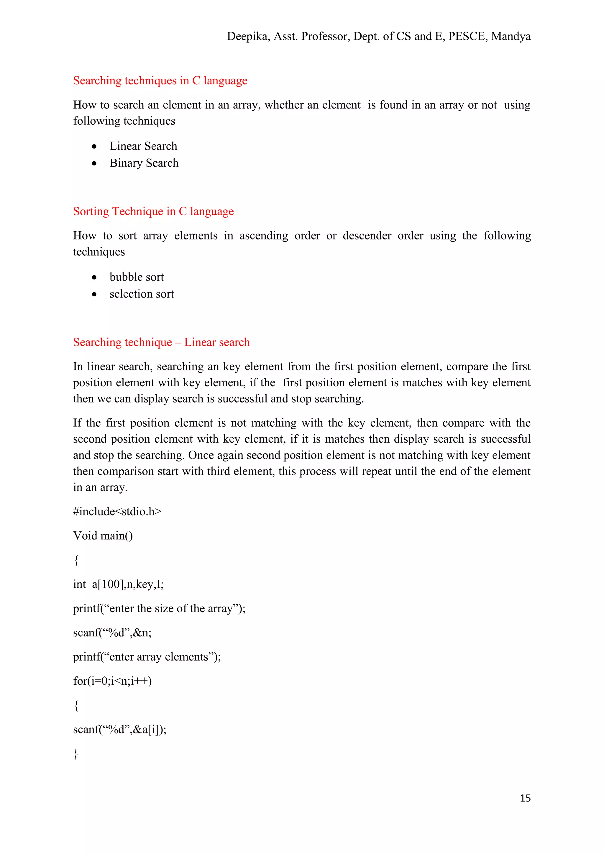 Deepika, Asst. Professor, Dept. of CS and E, PESCE, Mandya
15
Searching techniques in C language
How to search an element in an array, whether an element is found in an array or not using
following techniques
• Linear Search
• Binary Search
Sorting Technique in C language
How to sort array elements in ascending order or descender order using the following
techniques
• bubble sort
• selection sort
Searching technique – Linear search
In linear search, searching an key element from the first position element, compare the first
position element with key element, if the first position element is matches with key element
then we can display search is successful and stop searching.
If the first position element is not matching with the key element, then compare with the
second position element with key element, if it is matches then display search is successful
and stop the searching. Once again second position element is not matching with key element
then comparison start with third element, this process will repeat until the end of the element
in an array.
#include<stdio.h>
Void main()
{
int a[100],n,key,I;
printf(“enter the size of the array”);
scanf(“%d”,&n;
printf(“enter array elements”);
for(i=0;i<n;i++)
{
scanf(“%d”,&a[i]);
}
 