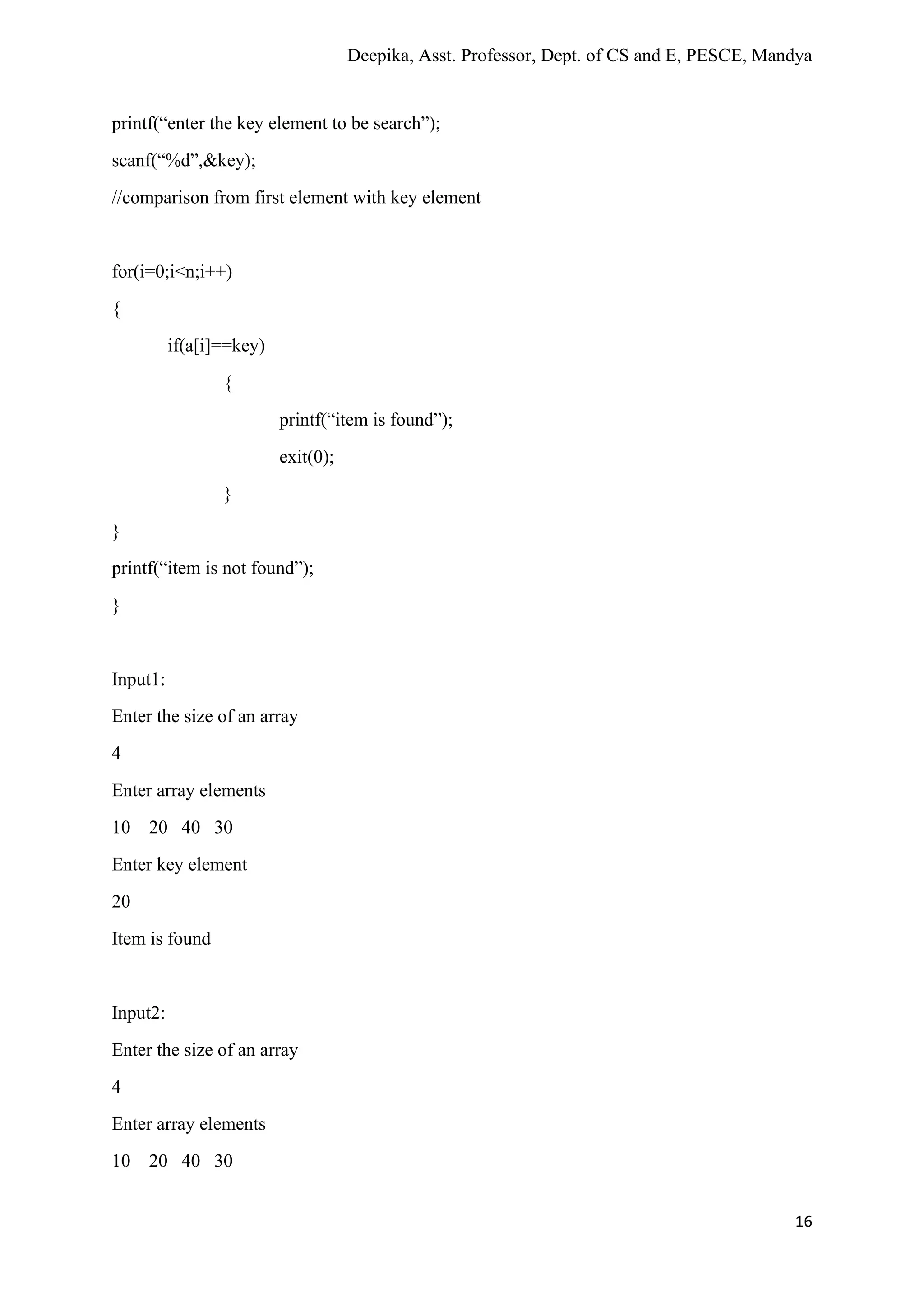 Deepika, Asst. Professor, Dept. of CS and E, PESCE, Mandya
16
printf(“enter the key element to be search”);
scanf(“%d”,&key);
//comparison from first element with key element
for(i=0;i<n;i++)
{
if(a[i]==key)
{
printf(“item is found”);
exit(0);
}
}
printf(“item is not found”);
}
Input1:
Enter the size of an array
4
Enter array elements
10 20 40 30
Enter key element
20
Item is found
Input2:
Enter the size of an array
4
Enter array elements
10 20 40 30
 
