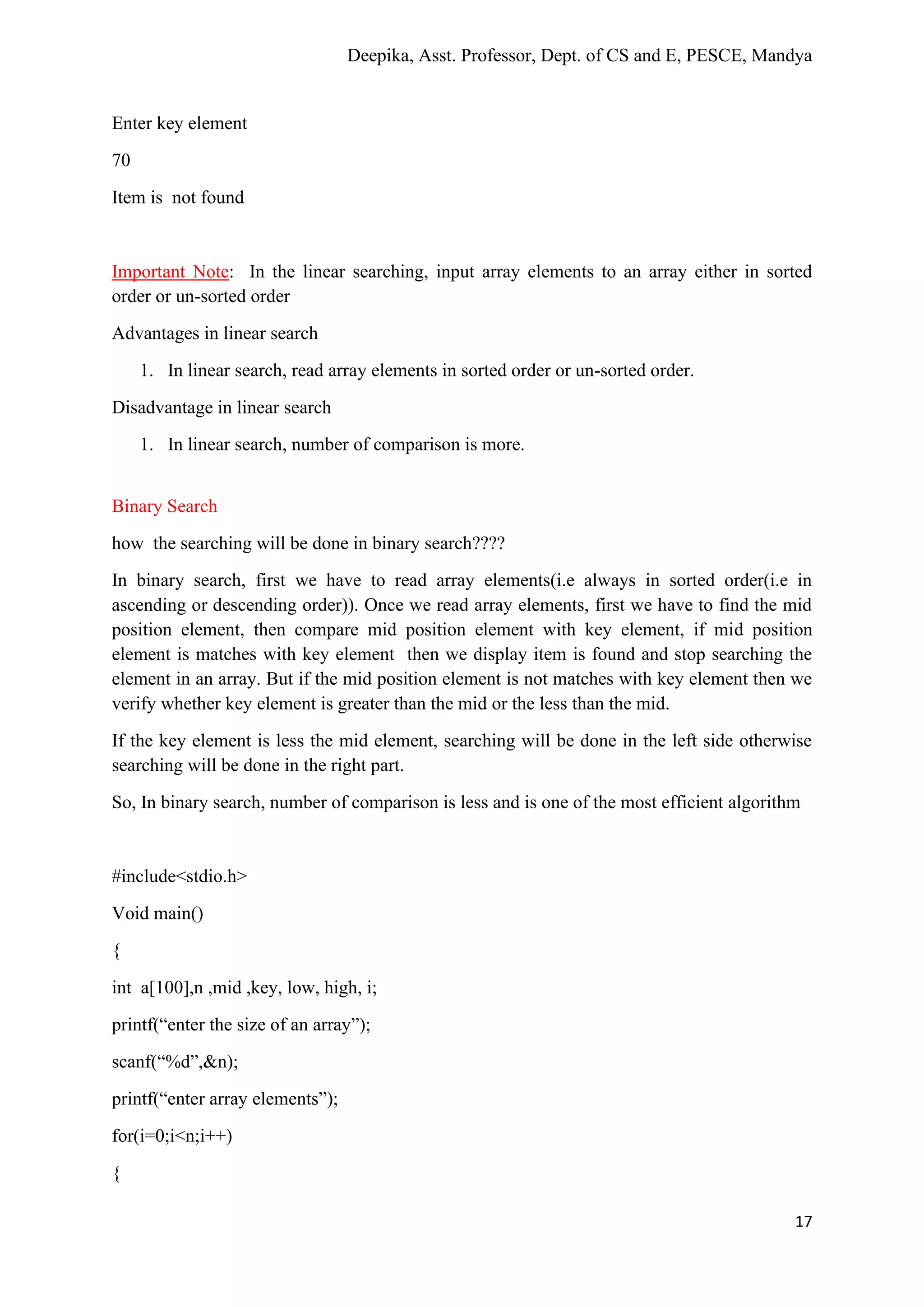 Deepika, Asst. Professor, Dept. of CS and E, PESCE, Mandya
17
Enter key element
70
Item is not found
Important Note: In the linear searching, input array elements to an array either in sorted
order or un-sorted order
Advantages in linear search
1. In linear search, read array elements in sorted order or un-sorted order.
Disadvantage in linear search
1. In linear search, number of comparison is more.
Binary Search
how the searching will be done in binary search????
In binary search, first we have to read array elements(i.e always in sorted order(i.e in
ascending or descending order)). Once we read array elements, first we have to find the mid
position element, then compare mid position element with key element, if mid position
element is matches with key element then we display item is found and stop searching the
element in an array. But if the mid position element is not matches with key element then we
verify whether key element is greater than the mid or the less than the mid.
If the key element is less the mid element, searching will be done in the left side otherwise
searching will be done in the right part.
So, In binary search, number of comparison is less and is one of the most efficient algorithm
#include<stdio.h>
Void main()
{
int a[100],n ,mid ,key, low, high, i;
printf(“enter the size of an array”);
scanf(“%d”,&n);
printf(“enter array elements”);
for(i=0;i<n;i++)
{
 