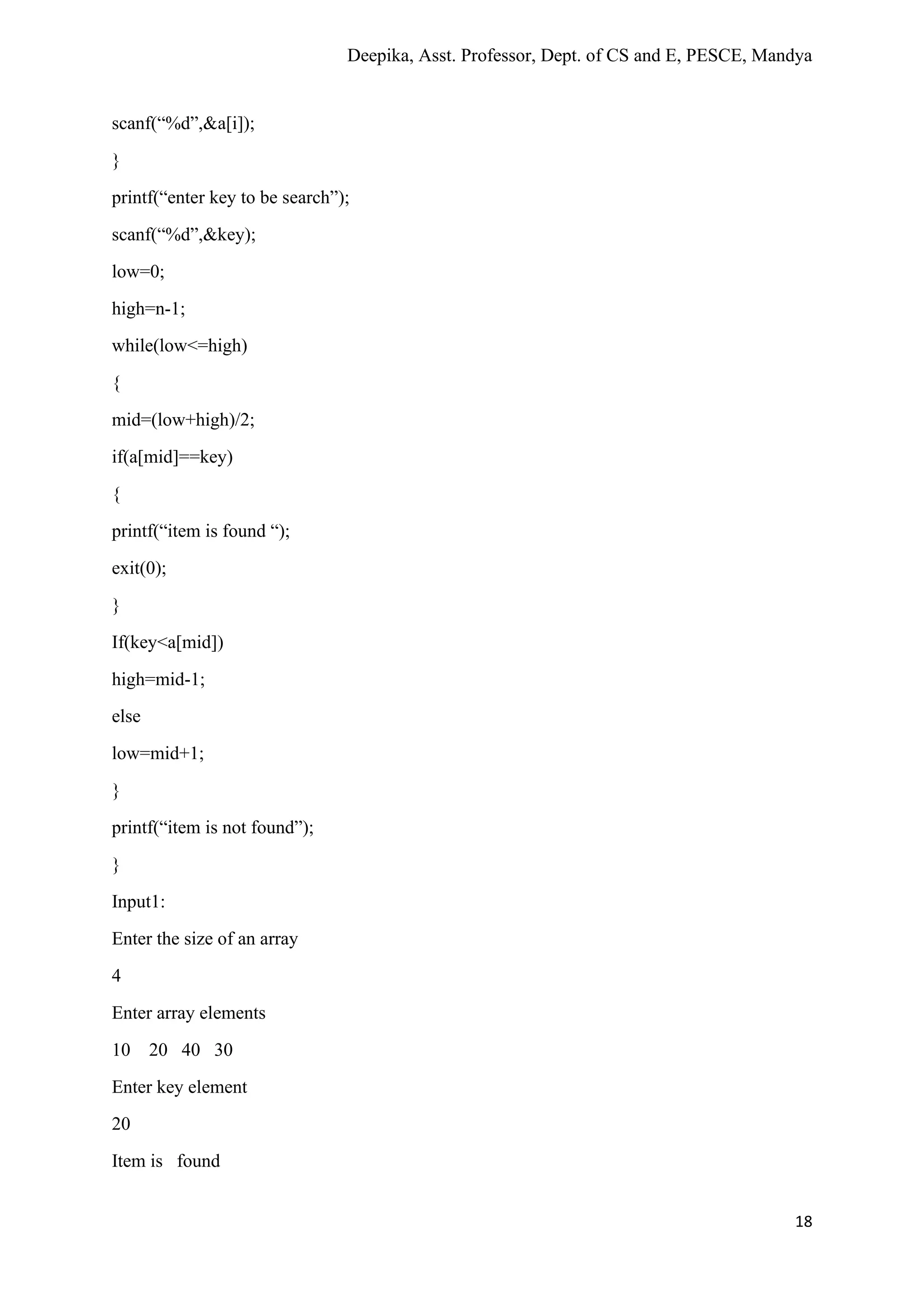 Deepika, Asst. Professor, Dept. of CS and E, PESCE, Mandya
18
scanf(“%d”,&a[i]);
}
printf(“enter key to be search”);
scanf(“%d”,&key);
low=0;
high=n-1;
while(low<=high)
{
mid=(low+high)/2;
if(a[mid]==key)
{
printf(“item is found “);
exit(0);
}
If(key<a[mid])
high=mid-1;
else
low=mid+1;
}
printf(“item is not found”);
}
Input1:
Enter the size of an array
4
Enter array elements
10 20 40 30
Enter key element
20
Item is found
 