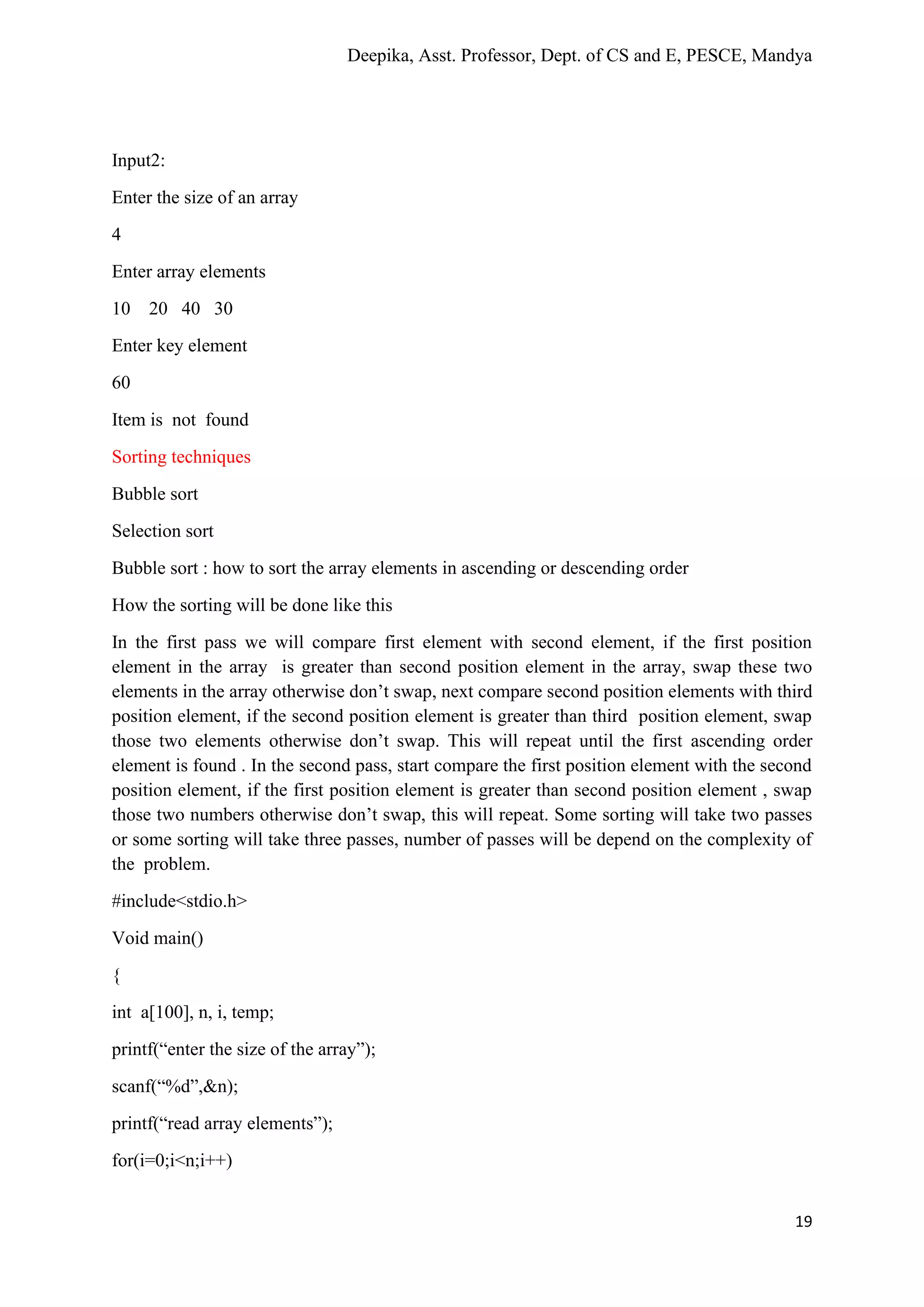Deepika, Asst. Professor, Dept. of CS and E, PESCE, Mandya
19
Input2:
Enter the size of an array
4
Enter array elements
10 20 40 30
Enter key element
60
Item is not found
Sorting techniques
Bubble sort
Selection sort
Bubble sort : how to sort the array elements in ascending or descending order
How the sorting will be done like this
In the first pass we will compare first element with second element, if the first position
element in the array is greater than second position element in the array, swap these two
elements in the array otherwise don’t swap, next compare second position elements with third
position element, if the second position element is greater than third position element, swap
those two elements otherwise don’t swap. This will repeat until the first ascending order
element is found . In the second pass, start compare the first position element with the second
position element, if the first position element is greater than second position element , swap
those two numbers otherwise don’t swap, this will repeat. Some sorting will take two passes
or some sorting will take three passes, number of passes will be depend on the complexity of
the problem.
#include<stdio.h>
Void main()
{
int a[100], n, i, temp;
printf(“enter the size of the array”);
scanf(“%d”,&n);
printf(“read array elements”);
for(i=0;i<n;i++)
 