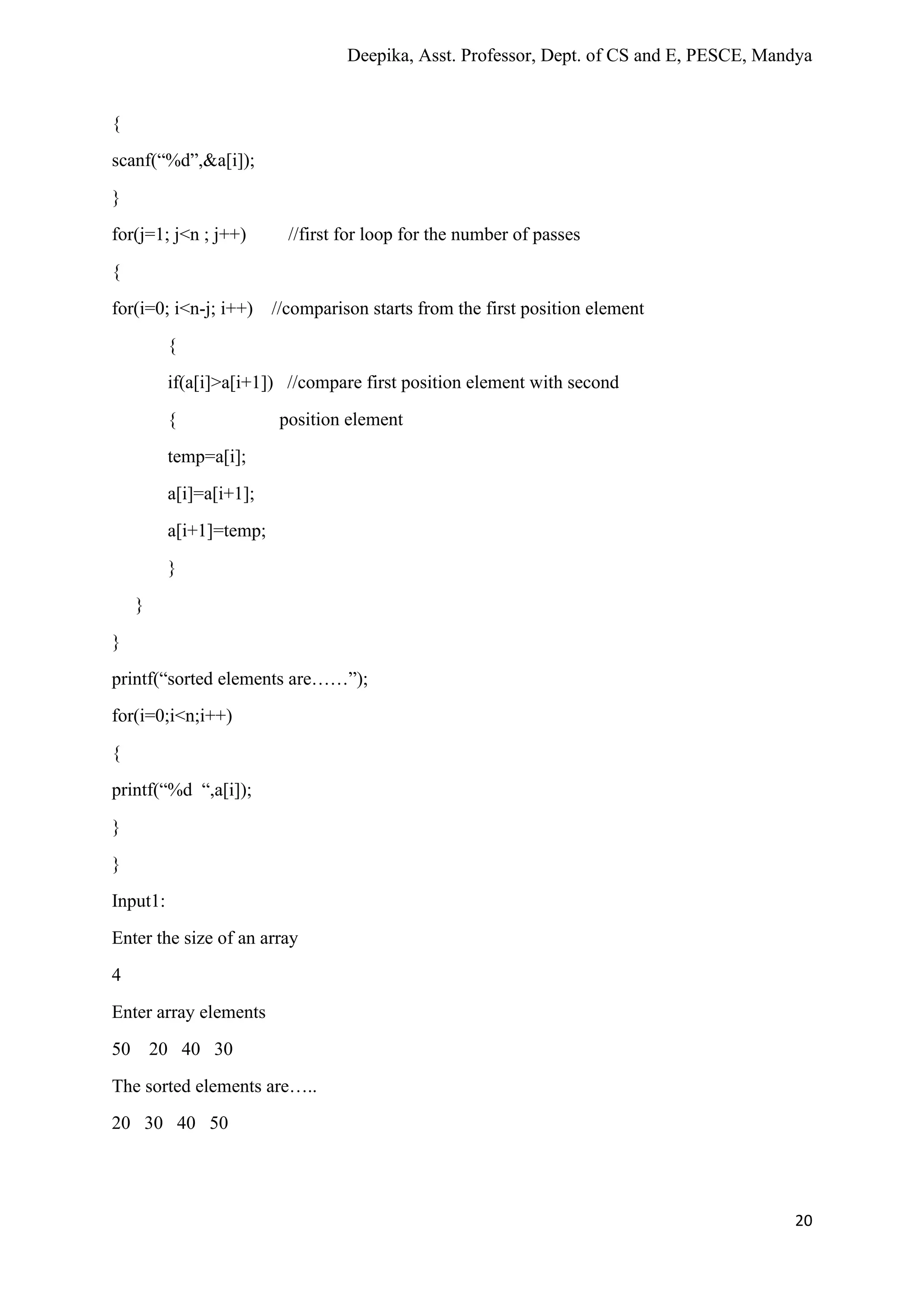 Deepika, Asst. Professor, Dept. of CS and E, PESCE, Mandya
20
{
scanf(“%d”,&a[i]);
}
for(j=1; j<n ; j++) //first for loop for the number of passes
{
for(i=0; i<n-j; i++) //comparison starts from the first position element
{
if(a[i]>a[i+1]) //compare first position element with second
{ position element
temp=a[i];
a[i]=a[i+1];
a[i+1]=temp;
}
}
}
printf(“sorted elements are……”);
for(i=0;i<n;i++)
{
printf(“%d “,a[i]);
}
}
Input1:
Enter the size of an array
4
Enter array elements
50 20 40 30
The sorted elements are…..
20 30 40 50
 