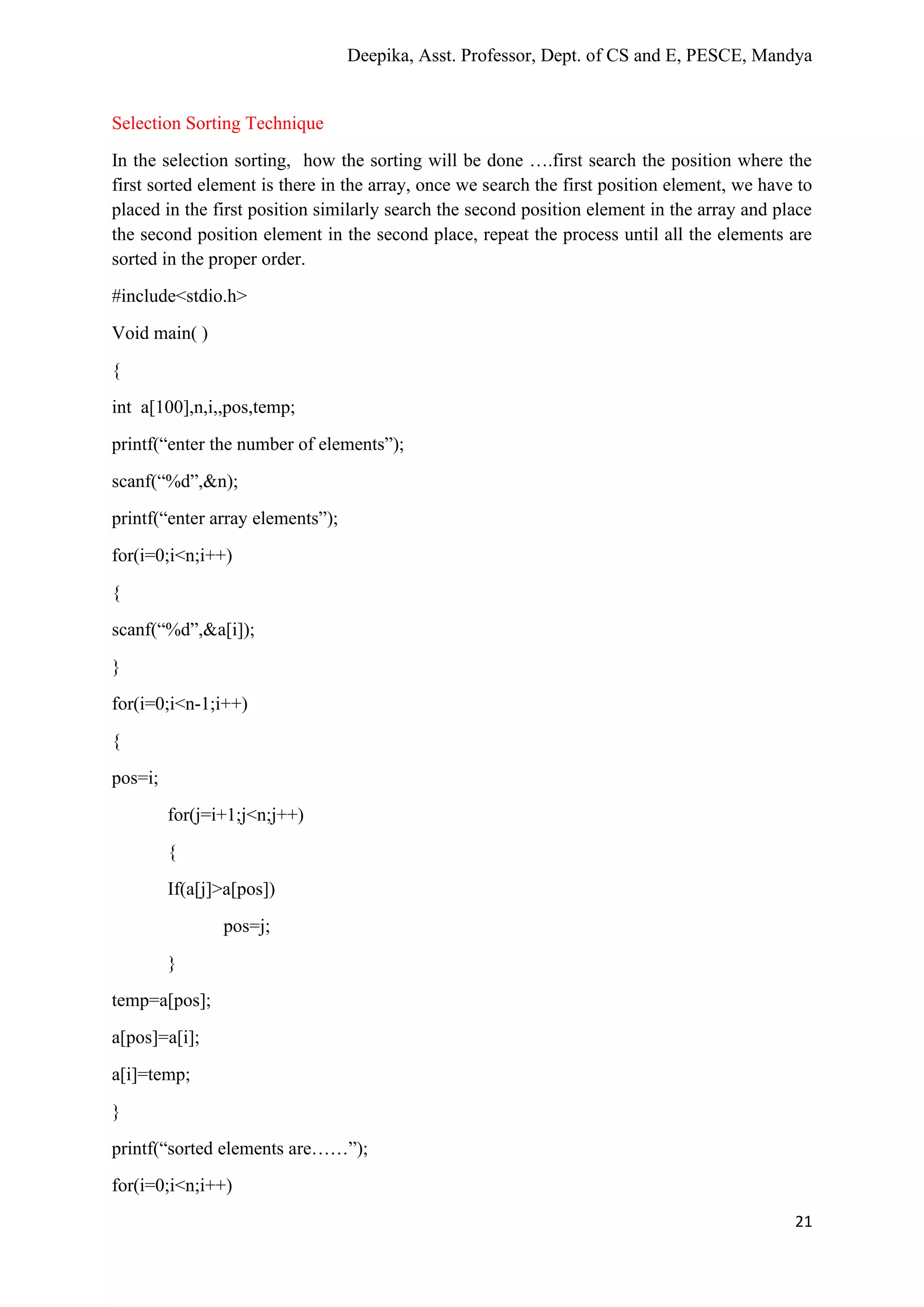 Deepika, Asst. Professor, Dept. of CS and E, PESCE, Mandya
21
Selection Sorting Technique
In the selection sorting, how the sorting will be done ….first search the position where the
first sorted element is there in the array, once we search the first position element, we have to
placed in the first position similarly search the second position element in the array and place
the second position element in the second place, repeat the process until all the elements are
sorted in the proper order.
#include<stdio.h>
Void main( )
{
int a[100],n,i,,pos,temp;
printf(“enter the number of elements”);
scanf(“%d”,&n);
printf(“enter array elements”);
for(i=0;i<n;i++)
{
scanf(“%d”,&a[i]);
}
for(i=0;i<n-1;i++)
{
pos=i;
for(j=i+1;j<n;j++)
{
If(a[j]>a[pos])
pos=j;
}
temp=a[pos];
a[pos]=a[i];
a[i]=temp;
}
printf(“sorted elements are……”);
for(i=0;i<n;i++)
 