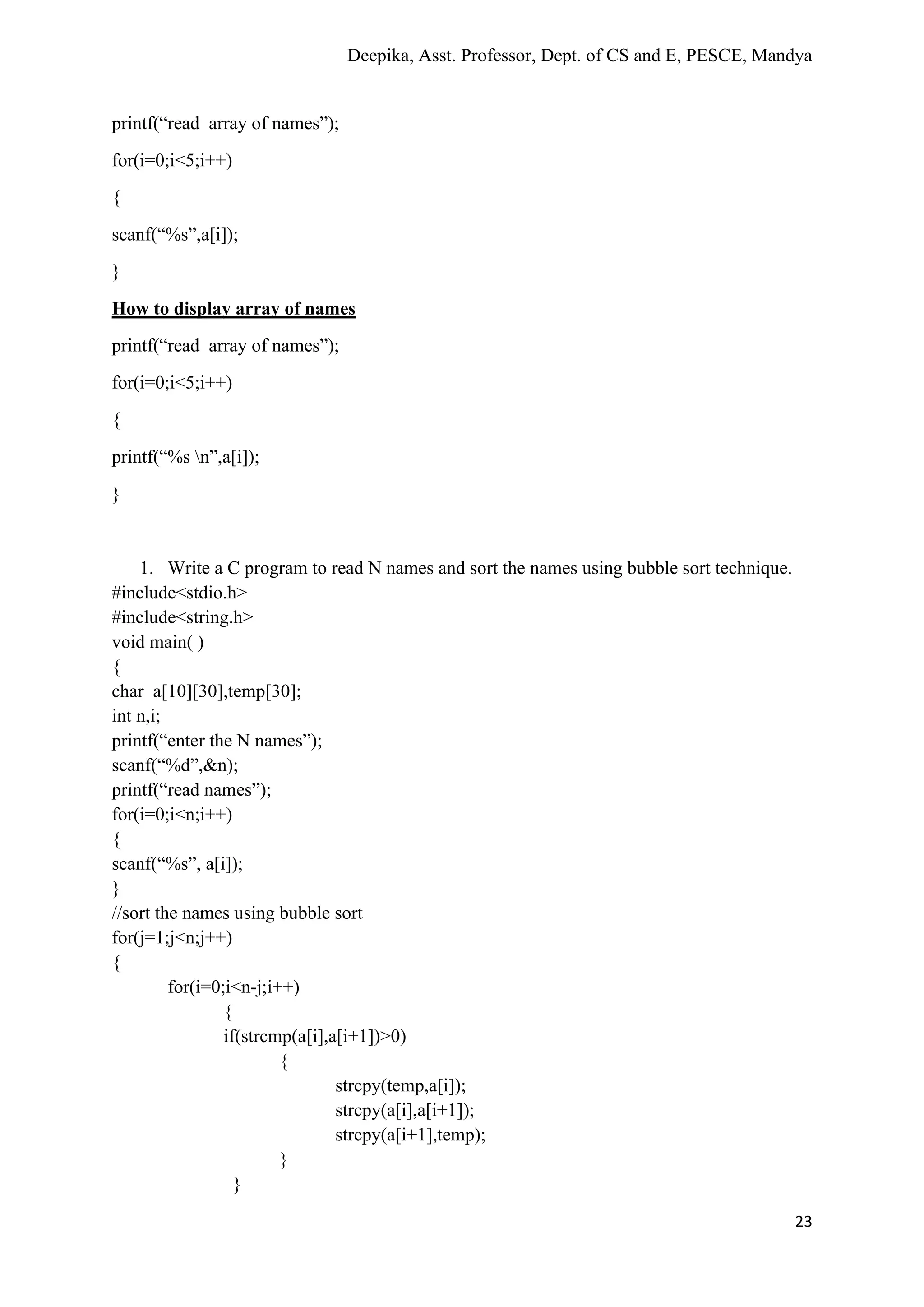Deepika, Asst. Professor, Dept. of CS and E, PESCE, Mandya
23
printf(“read array of names”);
for(i=0;i<5;i++)
{
scanf(“%s”,a[i]);
}
How to display array of names
printf(“read array of names”);
for(i=0;i<5;i++)
{
printf(“%s n”,a[i]);
}
1. Write a C program to read N names and sort the names using bubble sort technique.
#include<stdio.h>
#include<string.h>
void main( )
{
char a[10][30],temp[30];
int n,i;
printf(“enter the N names”);
scanf(“%d”,&n);
printf(“read names”);
for(i=0;i<n;i++)
{
scanf(“%s”, a[i]);
}
//sort the names using bubble sort
for(j=1;j<n;j++)
{
for(i=0;i<n-j;i++)
{
if(strcmp(a[i],a[i+1])>0)
{
strcpy(temp,a[i]);
strcpy(a[i],a[i+1]);
strcpy(a[i+1],temp);
}
}
 