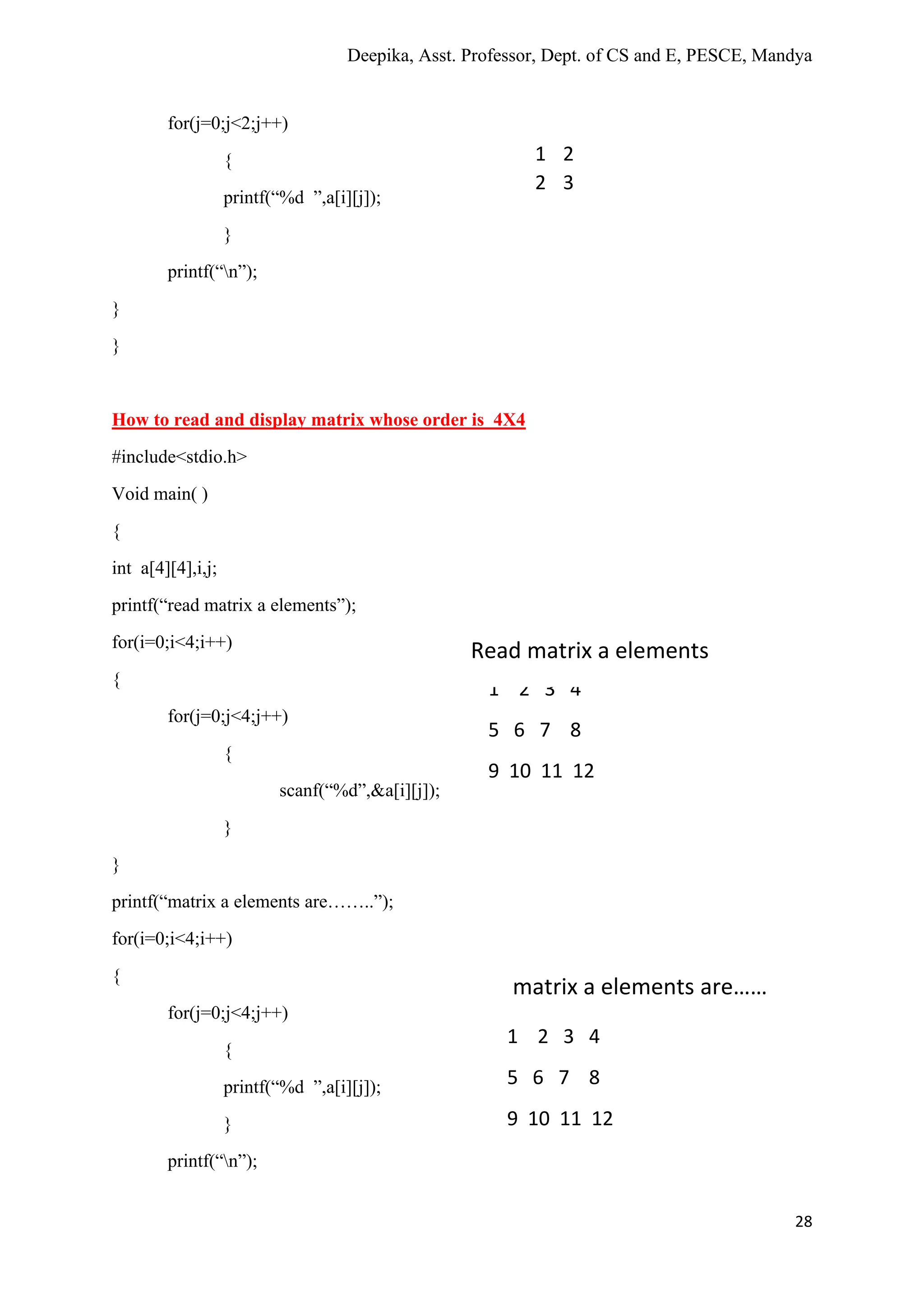 Deepika, Asst. Professor, Dept. of CS and E, PESCE, Mandya
28
for(j=0;j<2;j++)
{
printf(“%d ”,a[i][j]);
}
printf(“n”);
}
}
How to read and display matrix whose order is 4X4
#include<stdio.h>
Void main( )
{
int a[4][4],i,j;
printf(“read matrix a elements”);
for(i=0;i<4;i++)
{
for(j=0;j<4;j++)
{
scanf(“%d”,&a[i][j]);
}
}
printf(“matrix a elements are……..”);
for(i=0;i<4;i++)
{
for(j=0;j<4;j++)
{
printf(“%d ”,a[i][j]);
}
printf(“n”);
1 2
2 3
1 2 3 4
5 6 7 8
9 10 11 12
Read matrix a elements
matrix a elements are……
1 2 3 4
5 6 7 8
9 10 11 12
 