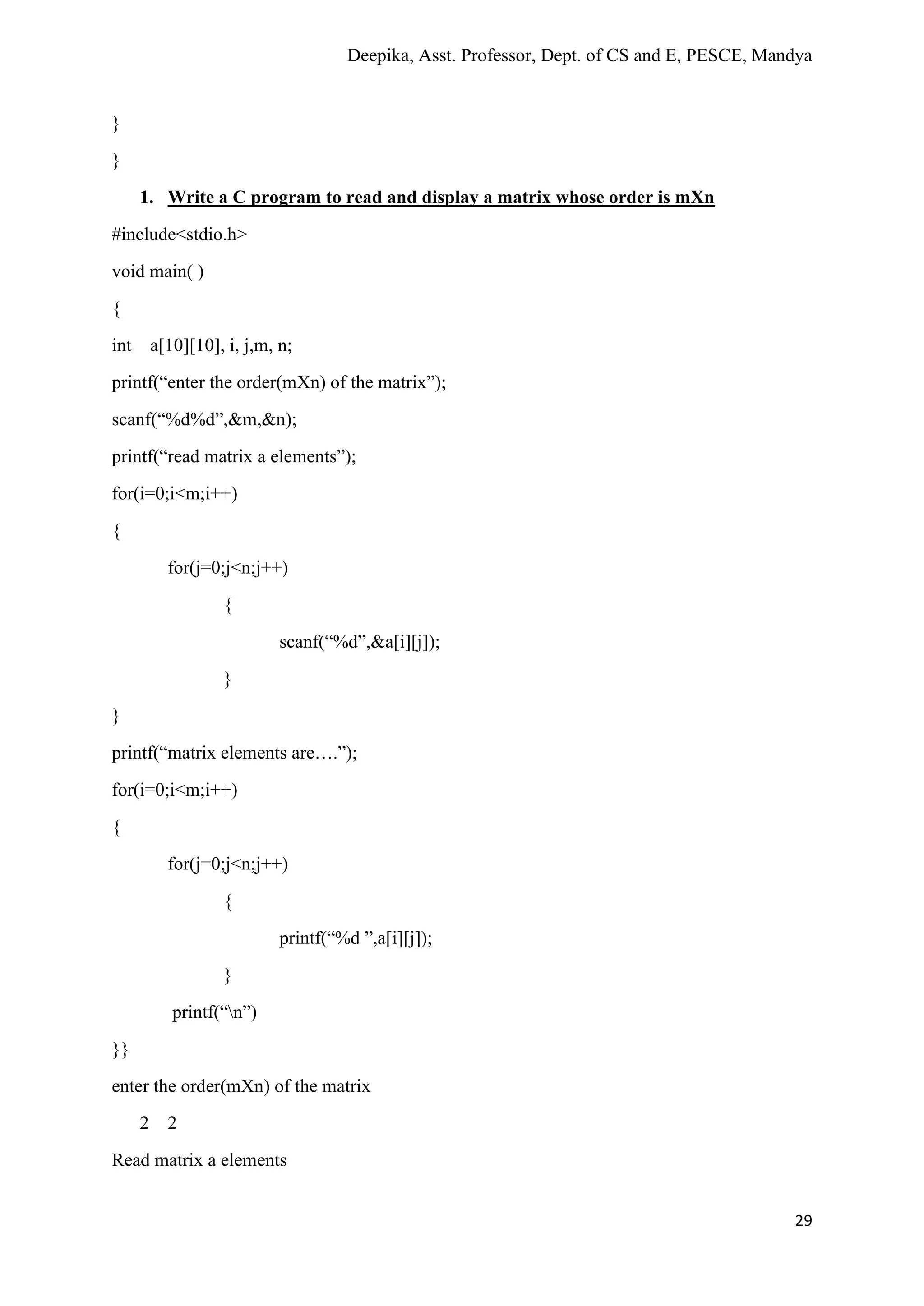 Deepika, Asst. Professor, Dept. of CS and E, PESCE, Mandya
29
}
}
1. Write a C program to read and display a matrix whose order is mXn
#include<stdio.h>
void main( )
{
int a[10][10], i, j,m, n;
printf(“enter the order(mXn) of the matrix”);
scanf(“%d%d”,&m,&n);
printf(“read matrix a elements”);
for(i=0;i<m;i++)
{
for(j=0;j<n;j++)
{
scanf(“%d”,&a[i][j]);
}
}
printf(“matrix elements are….”);
for(i=0;i<m;i++)
{
for(j=0;j<n;j++)
{
printf(“%d ”,a[i][j]);
}
printf(“n”)
}}
enter the order(mXn) of the matrix
2 2
Read matrix a elements
 