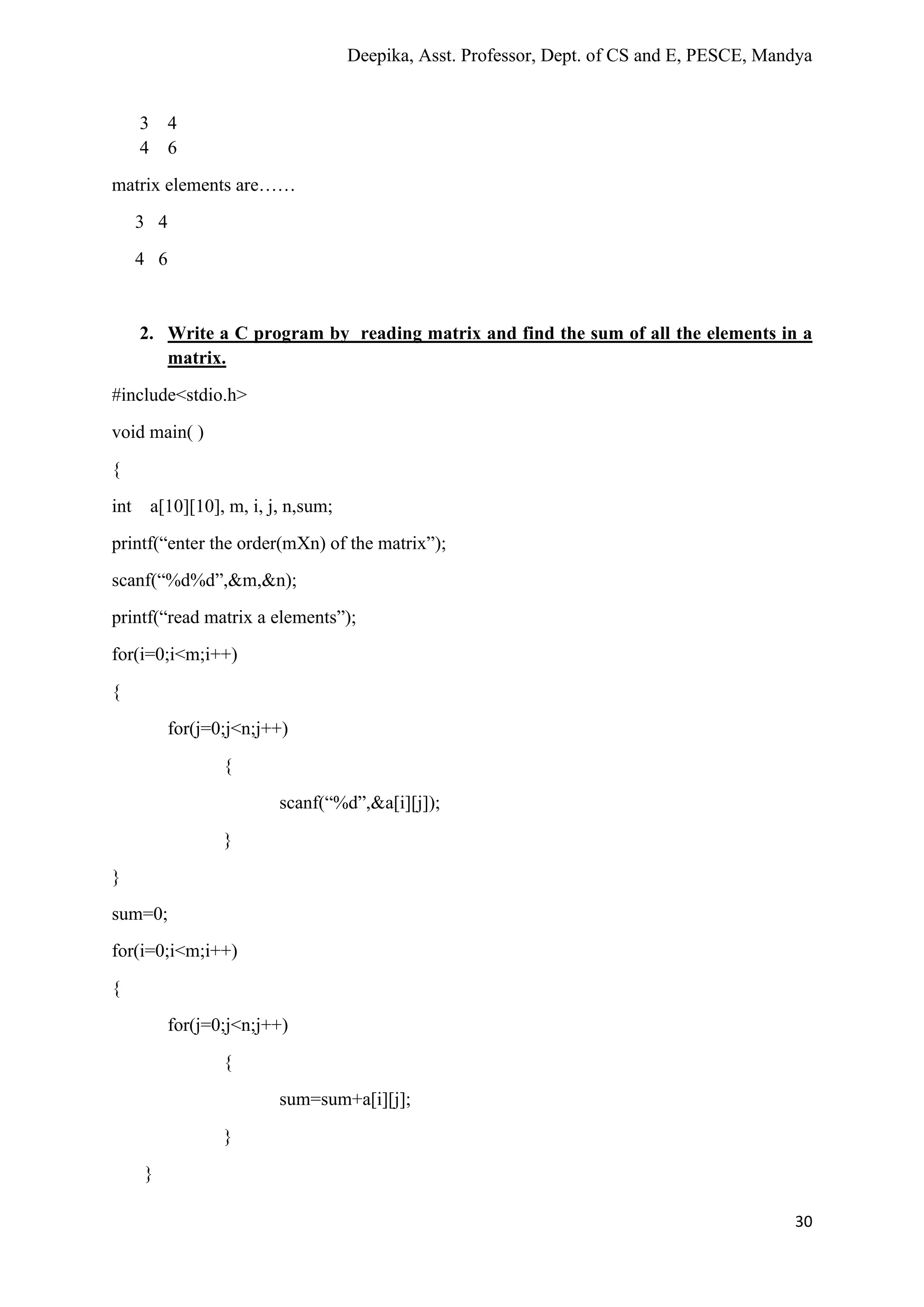 Deepika, Asst. Professor, Dept. of CS and E, PESCE, Mandya
30
3 4
4 6
matrix elements are……
3 4
4 6
2. Write a C program by reading matrix and find the sum of all the elements in a
matrix.
#include<stdio.h>
void main( )
{
int a[10][10], m, i, j, n,sum;
printf(“enter the order(mXn) of the matrix”);
scanf(“%d%d”,&m,&n);
printf(“read matrix a elements”);
for(i=0;i<m;i++)
{
for(j=0;j<n;j++)
{
scanf(“%d”,&a[i][j]);
}
}
sum=0;
for(i=0;i<m;i++)
{
for(j=0;j<n;j++)
{
sum=sum+a[i][j];
}
}
 