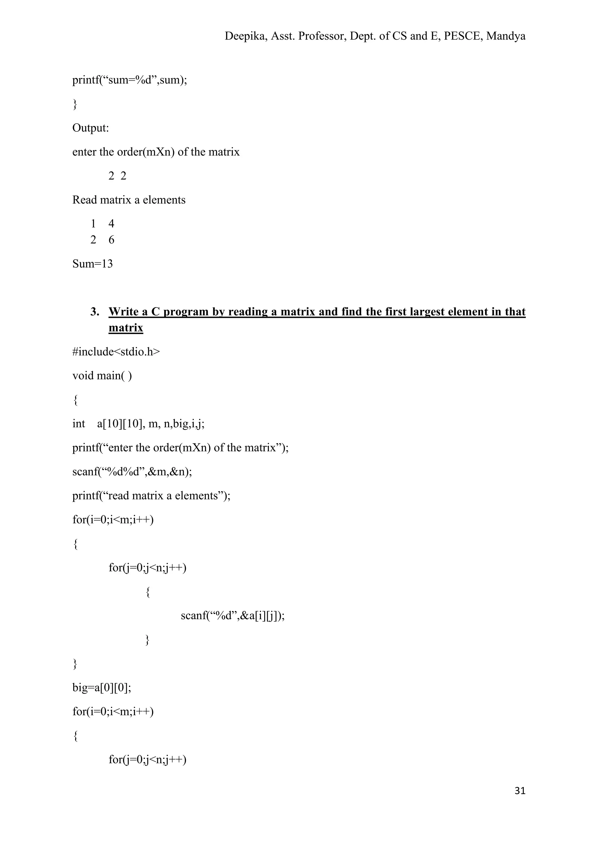 Deepika, Asst. Professor, Dept. of CS and E, PESCE, Mandya
31
printf(“sum=%d”,sum);
}
Output:
enter the order(mXn) of the matrix
2 2
Read matrix a elements
1 4
2 6
Sum=13
3. Write a C program by reading a matrix and find the first largest element in that
matrix
#include<stdio.h>
void main( )
{
int a[10][10], m, n,big,i,j;
printf(“enter the order(mXn) of the matrix”);
scanf(“%d%d”,&m,&n);
printf(“read matrix a elements”);
for(i=0;i<m;i++)
{
for(j=0;j<n;j++)
{
scanf(“%d”,&a[i][j]);
}
}
big=a[0][0];
for(i=0;i<m;i++)
{
for(j=0;j<n;j++)
 