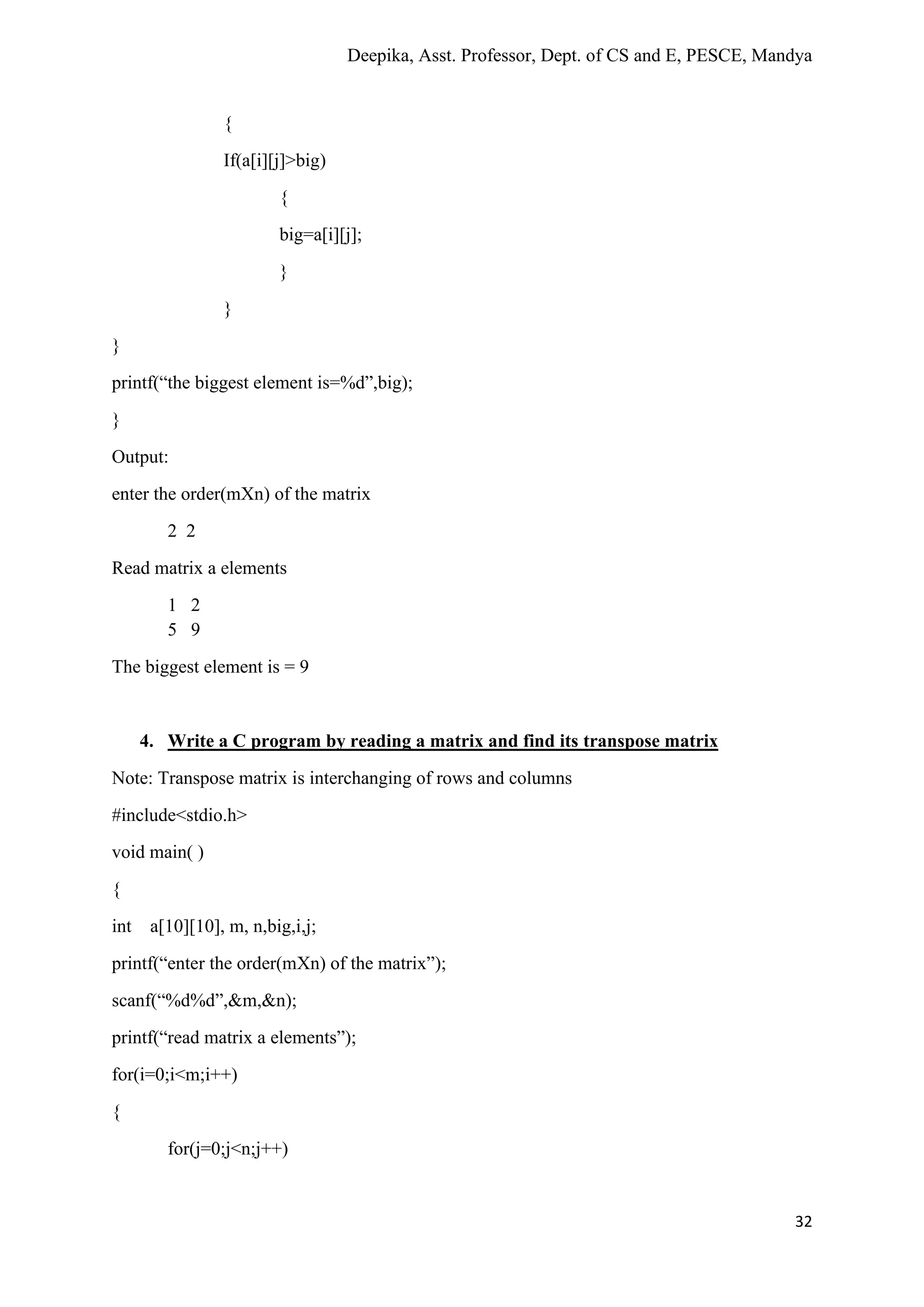 Deepika, Asst. Professor, Dept. of CS and E, PESCE, Mandya
32
{
If(a[i][j]>big)
{
big=a[i][j];
}
}
}
printf(“the biggest element is=%d”,big);
}
Output:
enter the order(mXn) of the matrix
2 2
Read matrix a elements
1 2
5 9
The biggest element is = 9
4. Write a C program by reading a matrix and find its transpose matrix
Note: Transpose matrix is interchanging of rows and columns
#include<stdio.h>
void main( )
{
int a[10][10], m, n,big,i,j;
printf(“enter the order(mXn) of the matrix”);
scanf(“%d%d”,&m,&n);
printf(“read matrix a elements”);
for(i=0;i<m;i++)
{
for(j=0;j<n;j++)
 