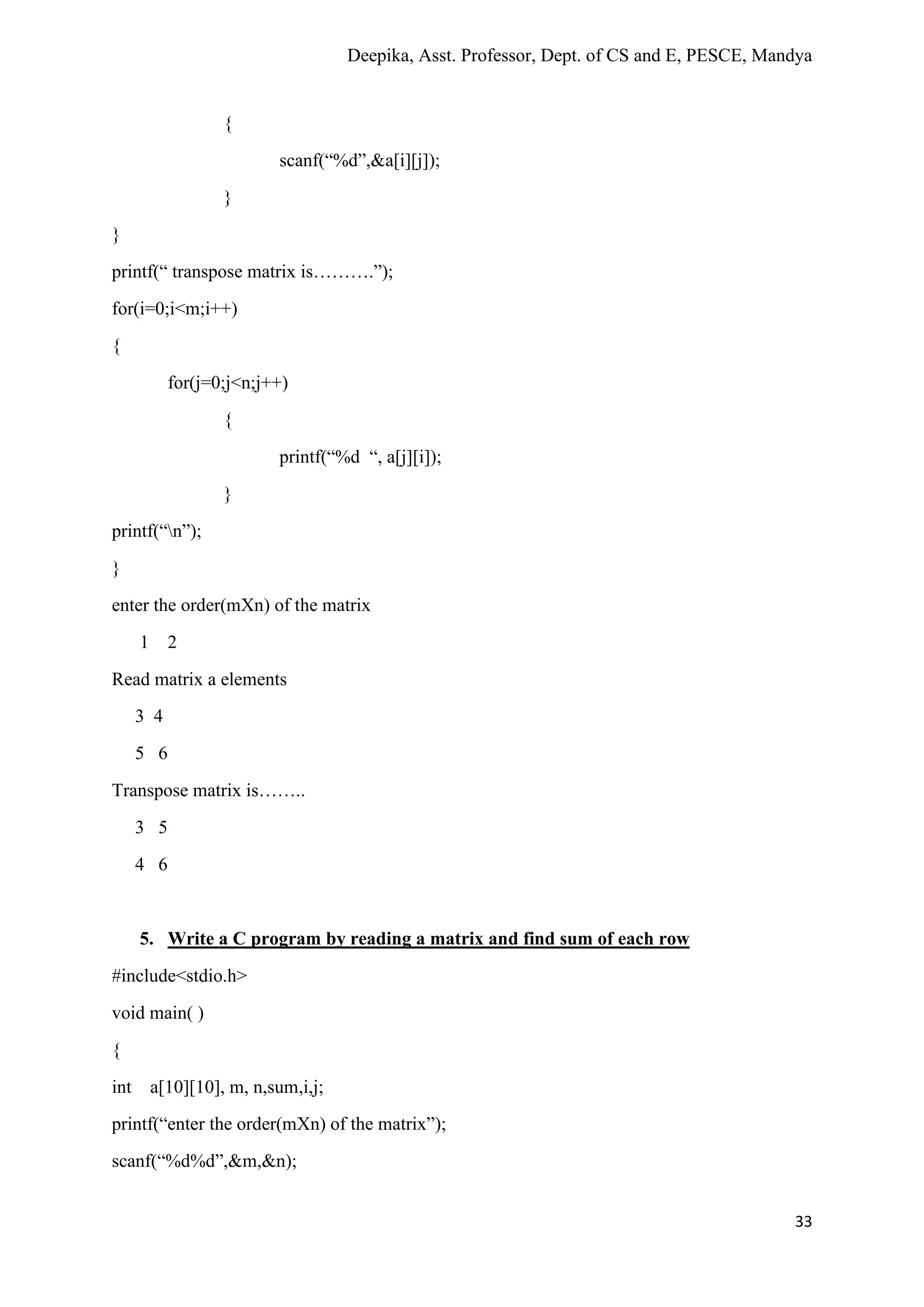 Deepika, Asst. Professor, Dept. of CS and E, PESCE, Mandya
33
{
scanf(“%d”,&a[i][j]);
}
}
printf(“ transpose matrix is……….”);
for(i=0;i<m;i++)
{
for(j=0;j<n;j++)
{
printf(“%d “, a[j][i]);
}
printf(“n”);
}
enter the order(mXn) of the matrix
1 2
Read matrix a elements
3 4
5 6
Transpose matrix is……..
3 5
4 6
5. Write a C program by reading a matrix and find sum of each row
#include<stdio.h>
void main( )
{
int a[10][10], m, n,sum,i,j;
printf(“enter the order(mXn) of the matrix”);
scanf(“%d%d”,&m,&n);
 
