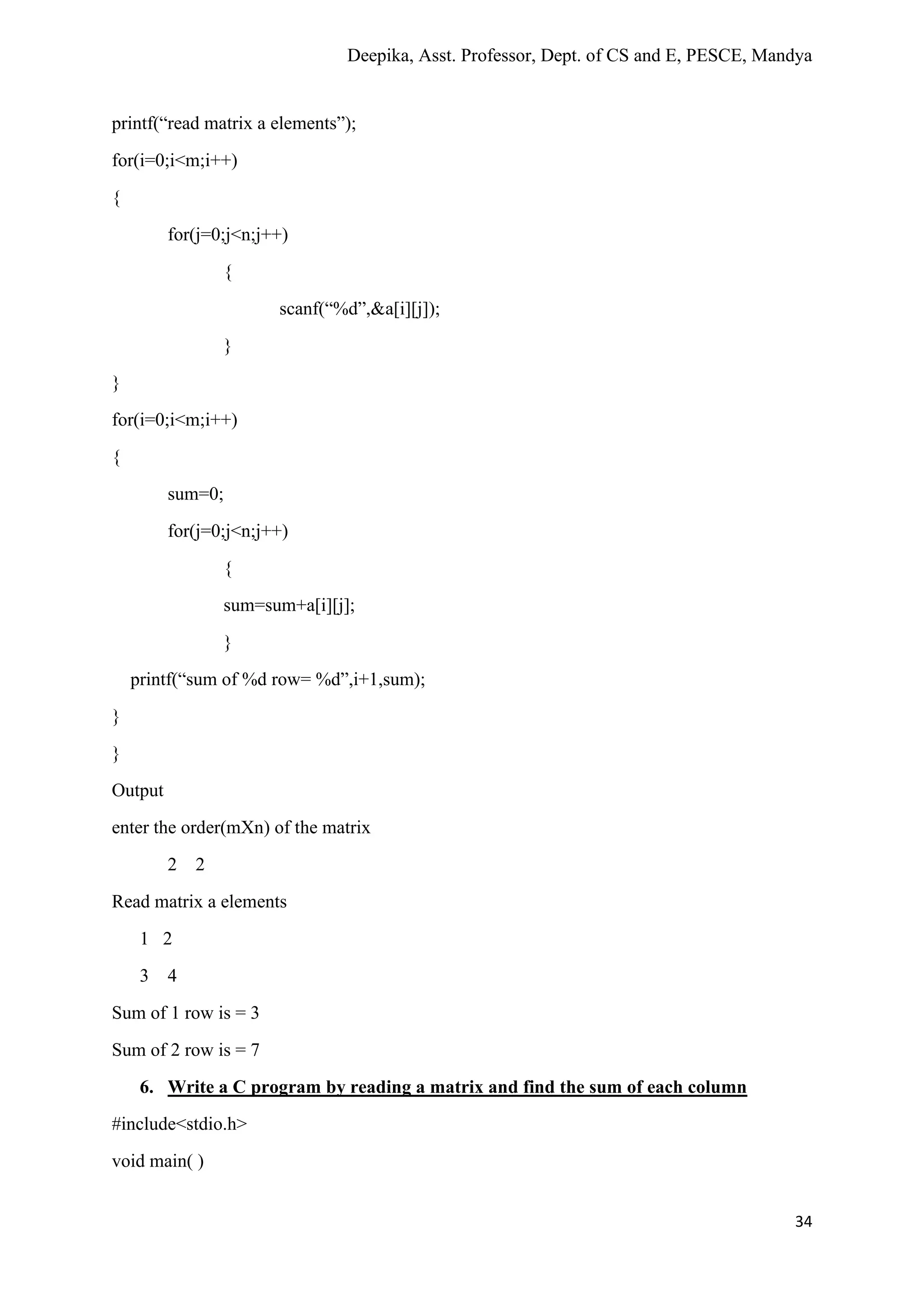 Deepika, Asst. Professor, Dept. of CS and E, PESCE, Mandya
34
printf(“read matrix a elements”);
for(i=0;i<m;i++)
{
for(j=0;j<n;j++)
{
scanf(“%d”,&a[i][j]);
}
}
for(i=0;i<m;i++)
{
sum=0;
for(j=0;j<n;j++)
{
sum=sum+a[i][j];
}
printf(“sum of %d row= %d”,i+1,sum);
}
}
Output
enter the order(mXn) of the matrix
2 2
Read matrix a elements
1 2
3 4
Sum of 1 row is = 3
Sum of 2 row is = 7
6. Write a C program by reading a matrix and find the sum of each column
#include<stdio.h>
void main( )
 