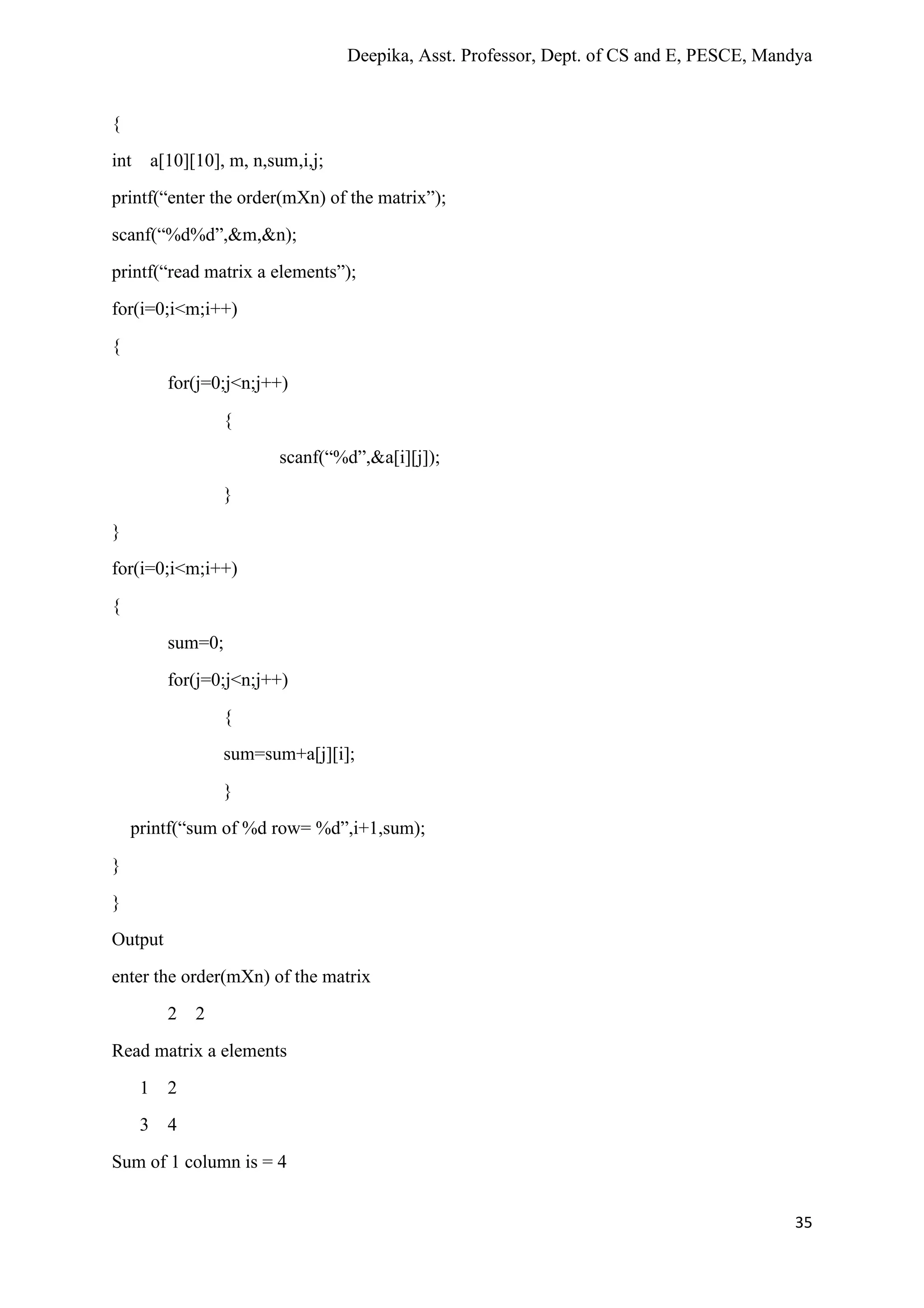 Deepika, Asst. Professor, Dept. of CS and E, PESCE, Mandya
35
{
int a[10][10], m, n,sum,i,j;
printf(“enter the order(mXn) of the matrix”);
scanf(“%d%d”,&m,&n);
printf(“read matrix a elements”);
for(i=0;i<m;i++)
{
for(j=0;j<n;j++)
{
scanf(“%d”,&a[i][j]);
}
}
for(i=0;i<m;i++)
{
sum=0;
for(j=0;j<n;j++)
{
sum=sum+a[j][i];
}
printf(“sum of %d row= %d”,i+1,sum);
}
}
Output
enter the order(mXn) of the matrix
2 2
Read matrix a elements
1 2
3 4
Sum of 1 column is = 4
 