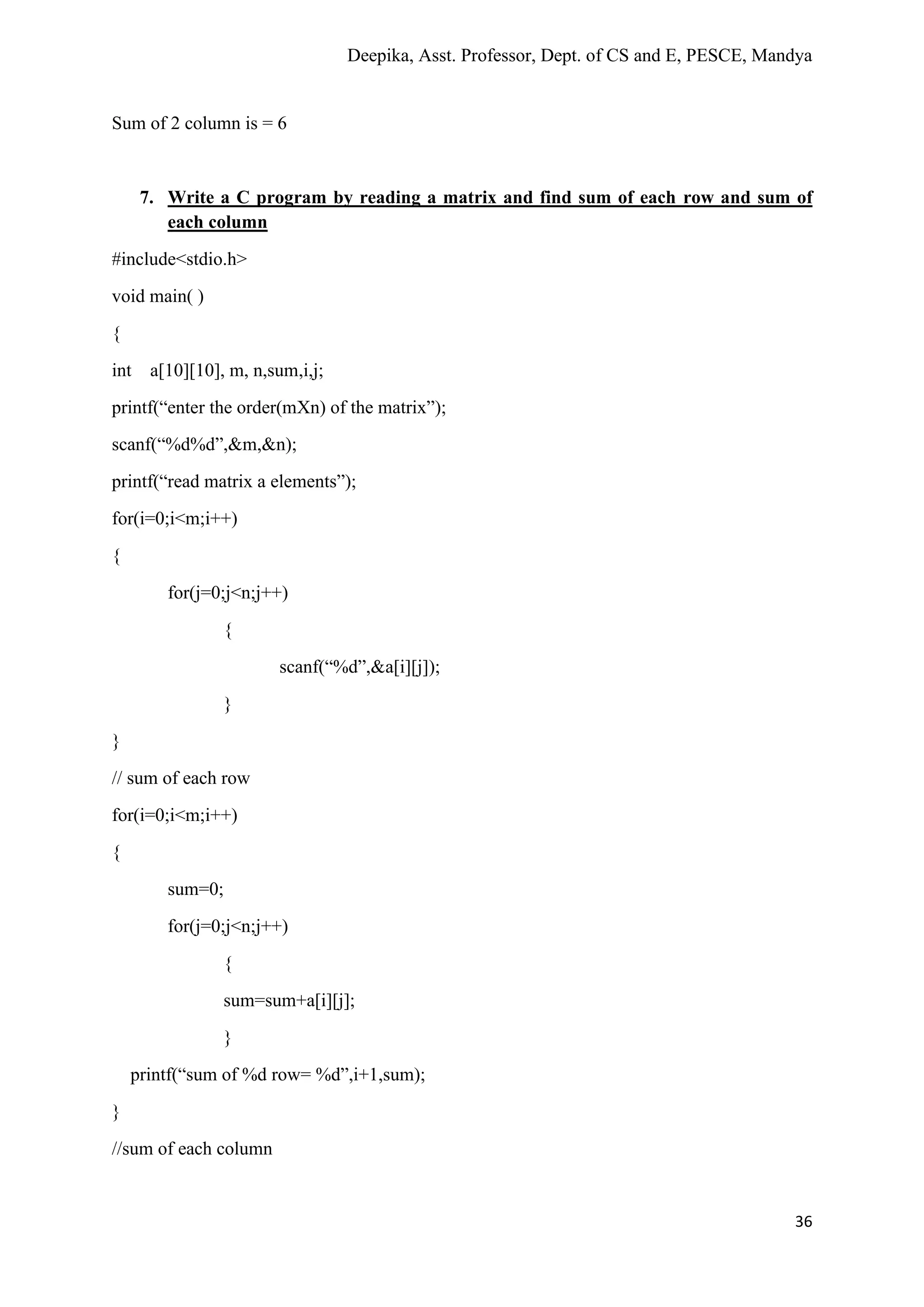 Deepika, Asst. Professor, Dept. of CS and E, PESCE, Mandya
36
Sum of 2 column is = 6
7. Write a C program by reading a matrix and find sum of each row and sum of
each column
#include<stdio.h>
void main( )
{
int a[10][10], m, n,sum,i,j;
printf(“enter the order(mXn) of the matrix”);
scanf(“%d%d”,&m,&n);
printf(“read matrix a elements”);
for(i=0;i<m;i++)
{
for(j=0;j<n;j++)
{
scanf(“%d”,&a[i][j]);
}
}
// sum of each row
for(i=0;i<m;i++)
{
sum=0;
for(j=0;j<n;j++)
{
sum=sum+a[i][j];
}
printf(“sum of %d row= %d”,i+1,sum);
}
//sum of each column
 
