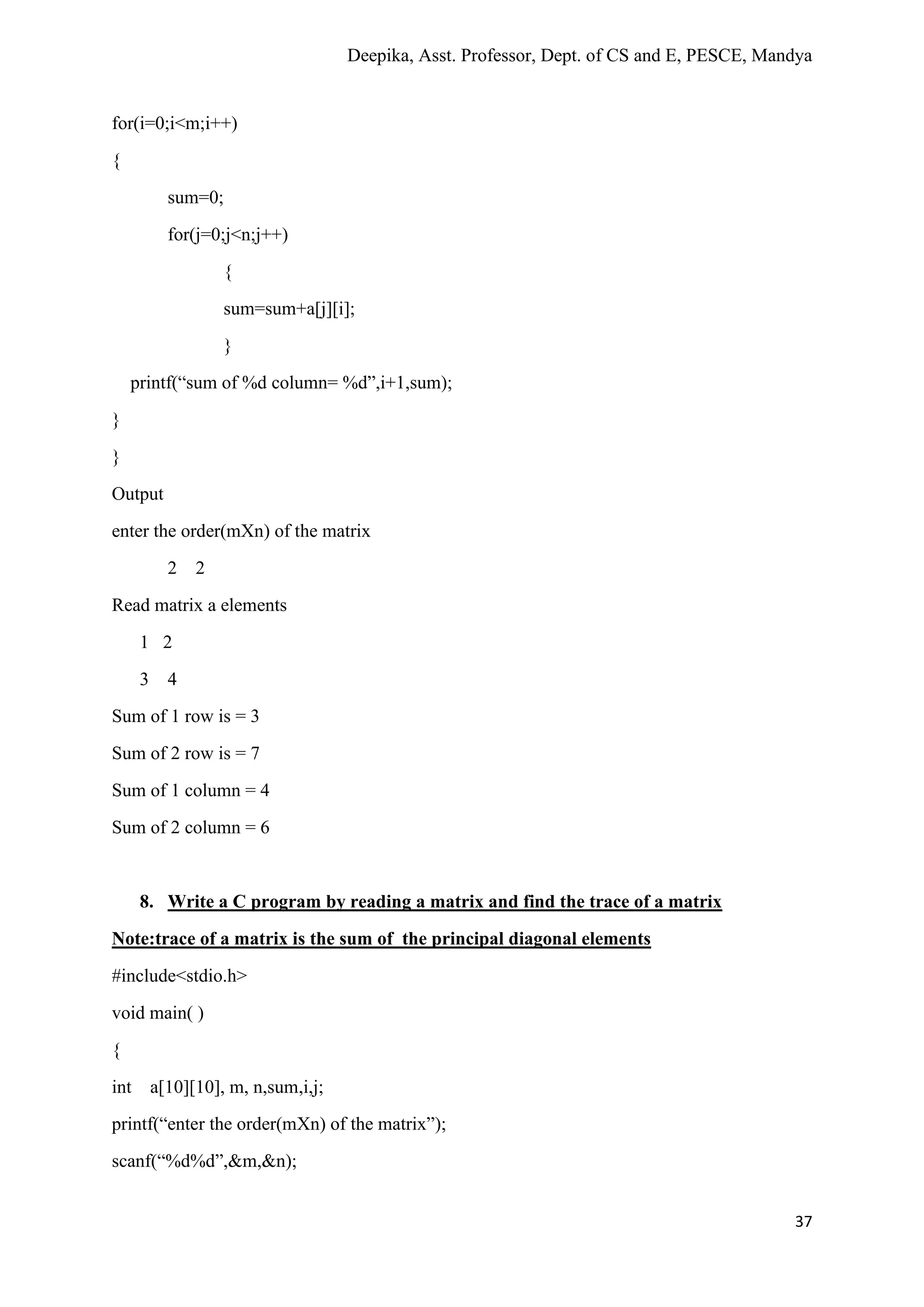 Deepika, Asst. Professor, Dept. of CS and E, PESCE, Mandya
37
for(i=0;i<m;i++)
{
sum=0;
for(j=0;j<n;j++)
{
sum=sum+a[j][i];
}
printf(“sum of %d column= %d”,i+1,sum);
}
}
Output
enter the order(mXn) of the matrix
2 2
Read matrix a elements
1 2
3 4
Sum of 1 row is = 3
Sum of 2 row is = 7
Sum of 1 column = 4
Sum of 2 column = 6
8. Write a C program by reading a matrix and find the trace of a matrix
Note:trace of a matrix is the sum of the principal diagonal elements
#include<stdio.h>
void main( )
{
int a[10][10], m, n,sum,i,j;
printf(“enter the order(mXn) of the matrix”);
scanf(“%d%d”,&m,&n);
 