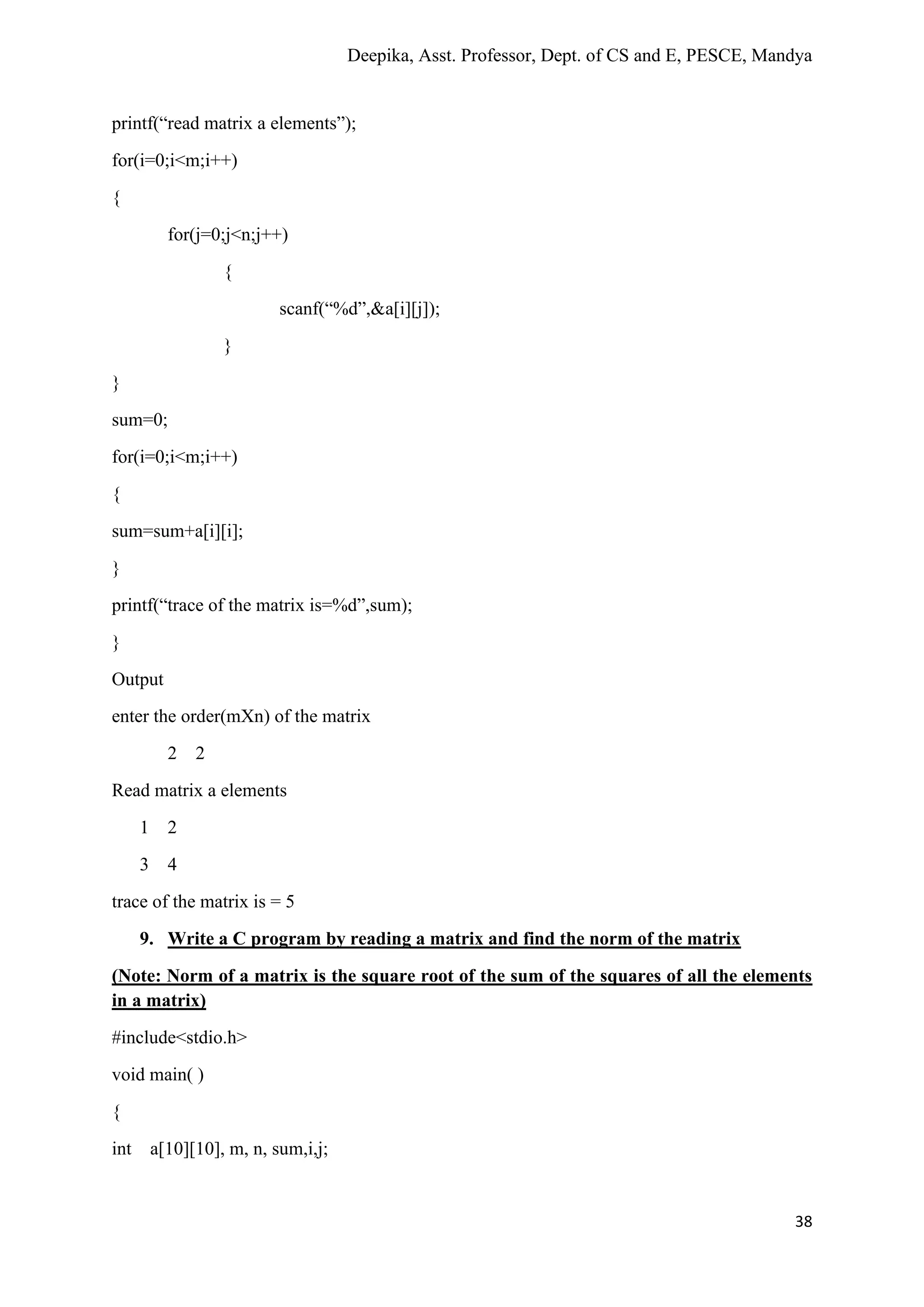 Deepika, Asst. Professor, Dept. of CS and E, PESCE, Mandya
38
printf(“read matrix a elements”);
for(i=0;i<m;i++)
{
for(j=0;j<n;j++)
{
scanf(“%d”,&a[i][j]);
}
}
sum=0;
for(i=0;i<m;i++)
{
sum=sum+a[i][i];
}
printf(“trace of the matrix is=%d”,sum);
}
Output
enter the order(mXn) of the matrix
2 2
Read matrix a elements
1 2
3 4
trace of the matrix is = 5
9. Write a C program by reading a matrix and find the norm of the matrix
(Note: Norm of a matrix is the square root of the sum of the squares of all the elements
in a matrix)
#include<stdio.h>
void main( )
{
int a[10][10], m, n, sum,i,j;
 