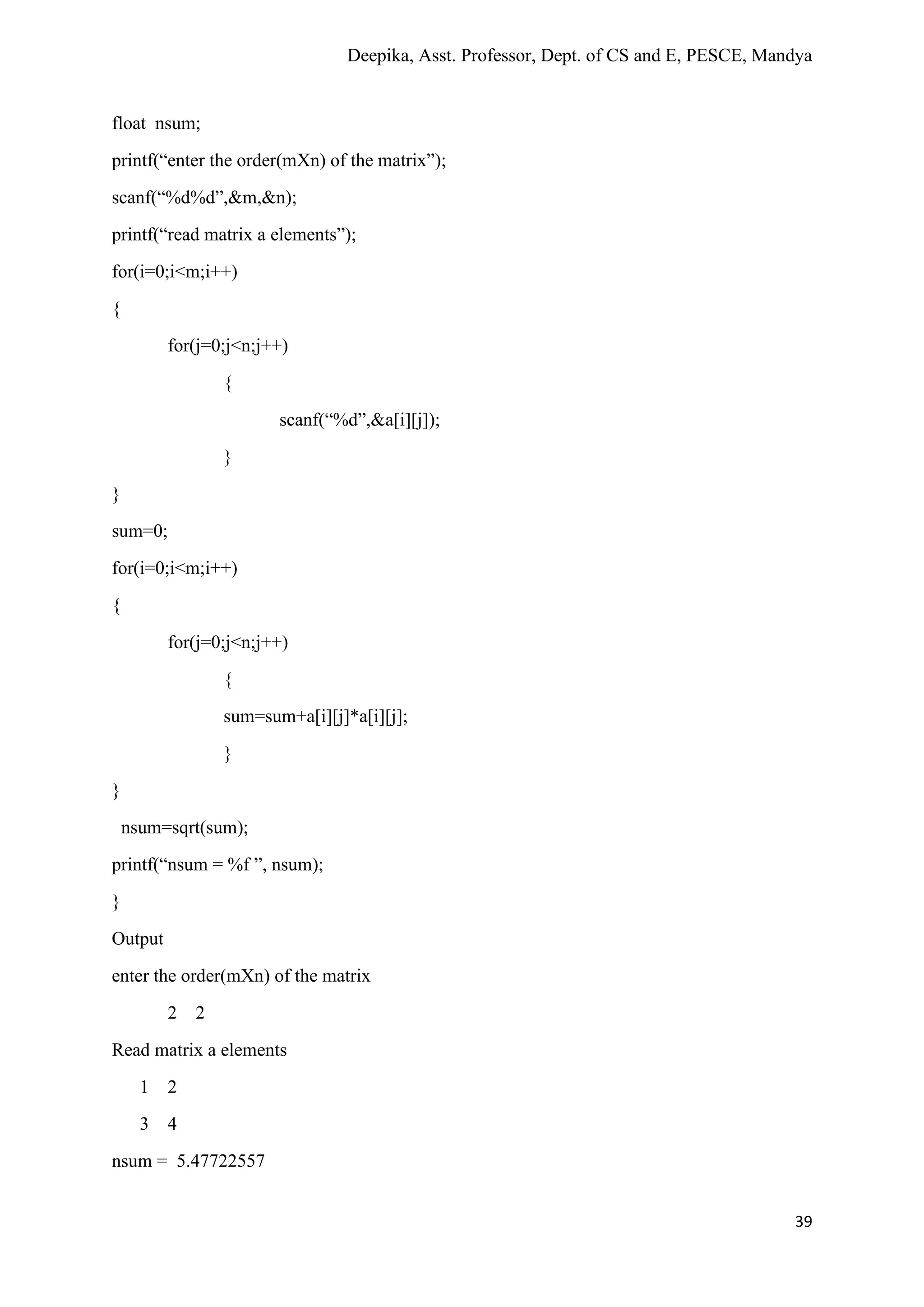 Deepika, Asst. Professor, Dept. of CS and E, PESCE, Mandya
39
float nsum;
printf(“enter the order(mXn) of the matrix”);
scanf(“%d%d”,&m,&n);
printf(“read matrix a elements”);
for(i=0;i<m;i++)
{
for(j=0;j<n;j++)
{
scanf(“%d”,&a[i][j]);
}
}
sum=0;
for(i=0;i<m;i++)
{
for(j=0;j<n;j++)
{
sum=sum+a[i][j]*a[i][j];
}
}
nsum=sqrt(sum);
printf(“nsum = %f ”, nsum);
}
Output
enter the order(mXn) of the matrix
2 2
Read matrix a elements
1 2
3 4
nsum = 5.47722557
 