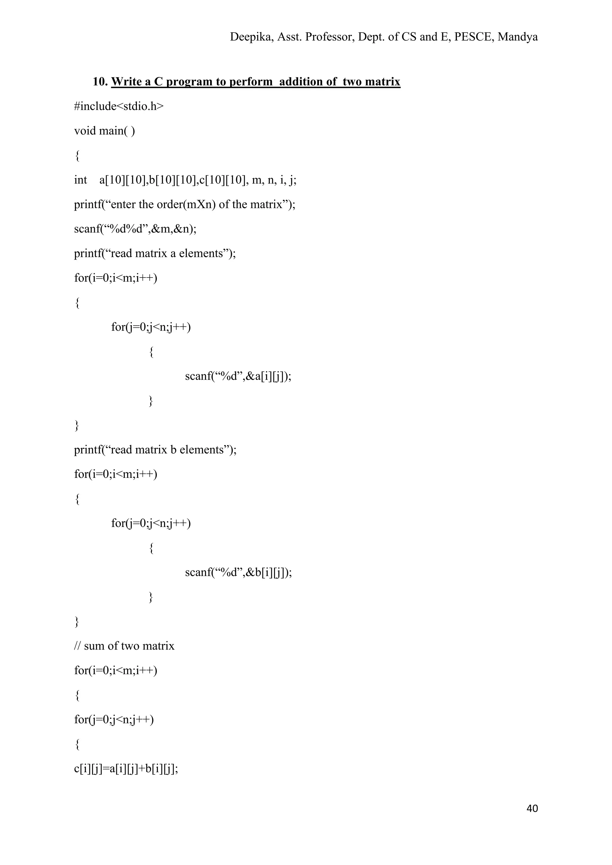 Deepika, Asst. Professor, Dept. of CS and E, PESCE, Mandya
40
10. Write a C program to perform addition of two matrix
#include<stdio.h>
void main( )
{
int a[10][10],b[10][10],c[10][10], m, n, i, j;
printf(“enter the order(mXn) of the matrix”);
scanf(“%d%d”,&m,&n);
printf(“read matrix a elements”);
for(i=0;i<m;i++)
{
for(j=0;j<n;j++)
{
scanf(“%d”,&a[i][j]);
}
}
printf(“read matrix b elements”);
for(i=0;i<m;i++)
{
for(j=0;j<n;j++)
{
scanf(“%d”,&b[i][j]);
}
}
// sum of two matrix
for(i=0;i<m;i++)
{
for(j=0;j<n;j++)
{
c[i][j]=a[i][j]+b[i][j];
 