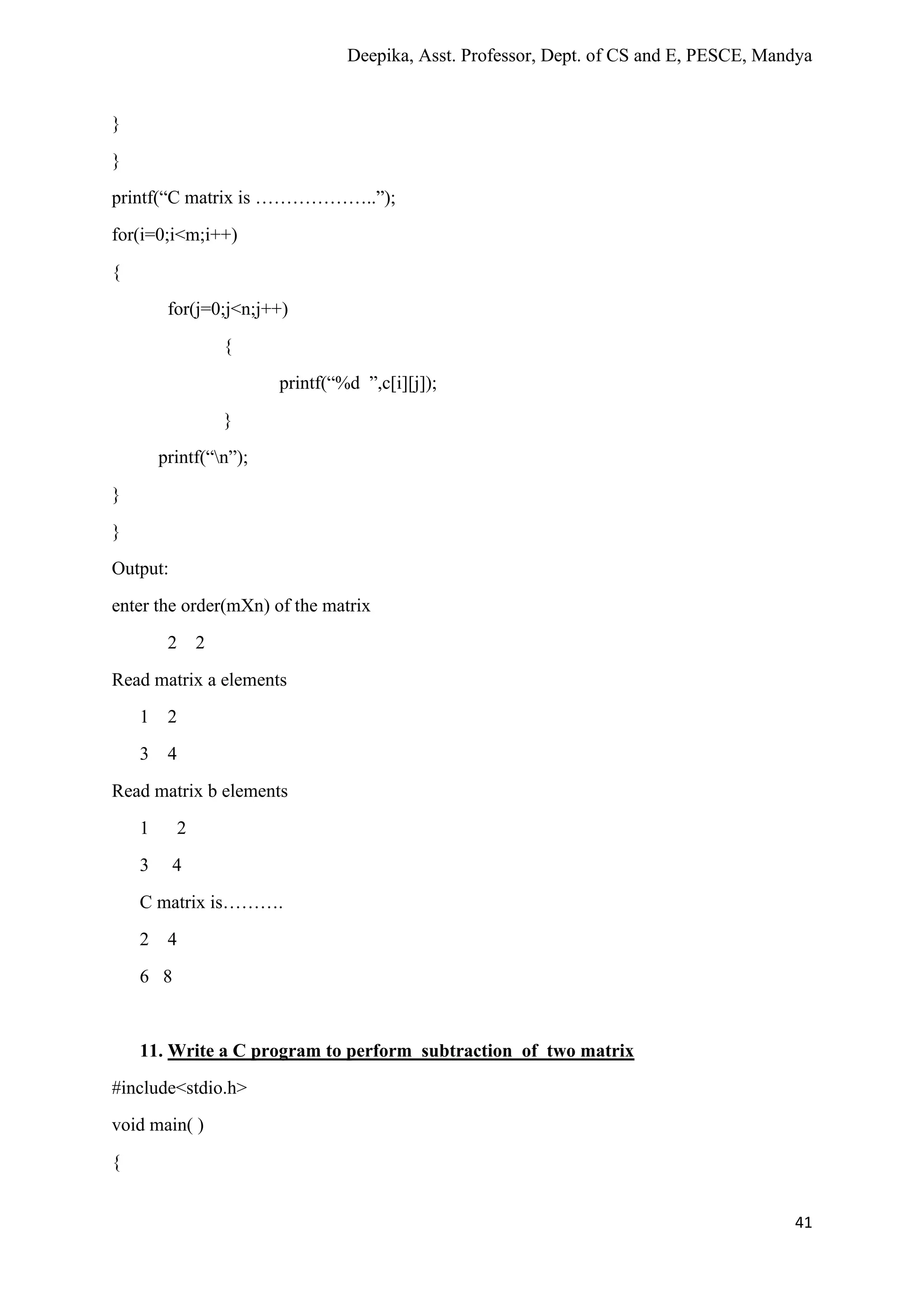 Deepika, Asst. Professor, Dept. of CS and E, PESCE, Mandya
41
}
}
printf(“C matrix is ………………..”);
for(i=0;i<m;i++)
{
for(j=0;j<n;j++)
{
printf(“%d ”,c[i][j]);
}
printf(“n”);
}
}
Output:
enter the order(mXn) of the matrix
2 2
Read matrix a elements
1 2
3 4
Read matrix b elements
1 2
3 4
C matrix is……….
2 4
6 8
11. Write a C program to perform subtraction of two matrix
#include<stdio.h>
void main( )
{
 