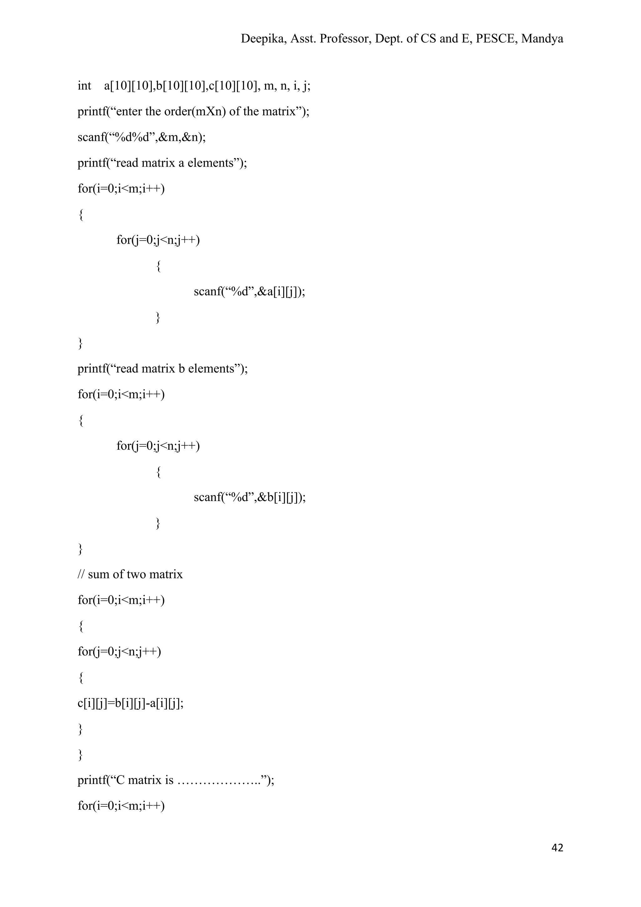 Deepika, Asst. Professor, Dept. of CS and E, PESCE, Mandya
42
int a[10][10],b[10][10],c[10][10], m, n, i, j;
printf(“enter the order(mXn) of the matrix”);
scanf(“%d%d”,&m,&n);
printf(“read matrix a elements”);
for(i=0;i<m;i++)
{
for(j=0;j<n;j++)
{
scanf(“%d”,&a[i][j]);
}
}
printf(“read matrix b elements”);
for(i=0;i<m;i++)
{
for(j=0;j<n;j++)
{
scanf(“%d”,&b[i][j]);
}
}
// sum of two matrix
for(i=0;i<m;i++)
{
for(j=0;j<n;j++)
{
c[i][j]=b[i][j]-a[i][j];
}
}
printf(“C matrix is ………………..”);
for(i=0;i<m;i++)
 