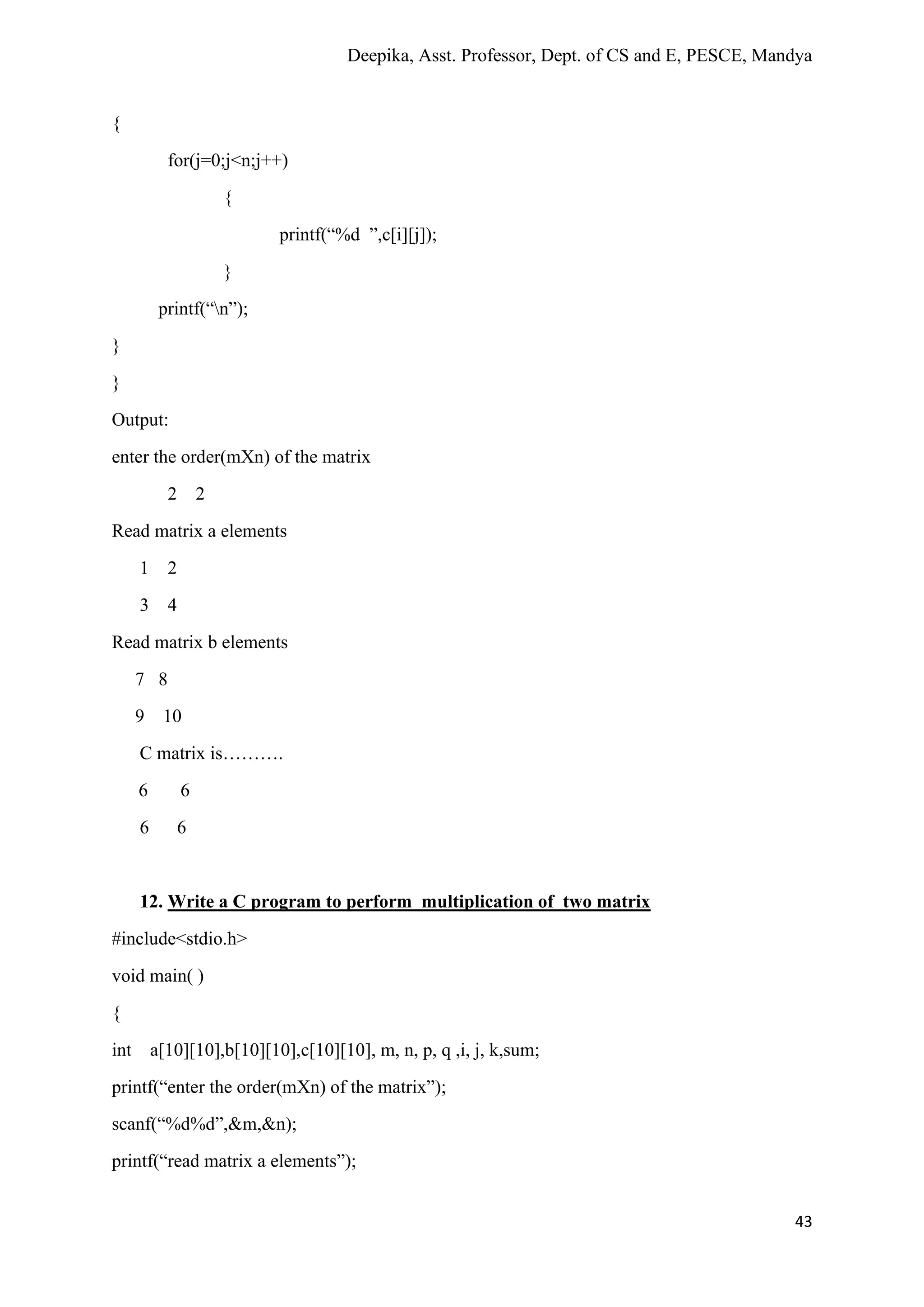 Deepika, Asst. Professor, Dept. of CS and E, PESCE, Mandya
43
{
for(j=0;j<n;j++)
{
printf(“%d ”,c[i][j]);
}
printf(“n”);
}
}
Output:
enter the order(mXn) of the matrix
2 2
Read matrix a elements
1 2
3 4
Read matrix b elements
7 8
9 10
C matrix is……….
6 6
6 6
12. Write a C program to perform multiplication of two matrix
#include<stdio.h>
void main( )
{
int a[10][10],b[10][10],c[10][10], m, n, p, q ,i, j, k,sum;
printf(“enter the order(mXn) of the matrix”);
scanf(“%d%d”,&m,&n);
printf(“read matrix a elements”);
 