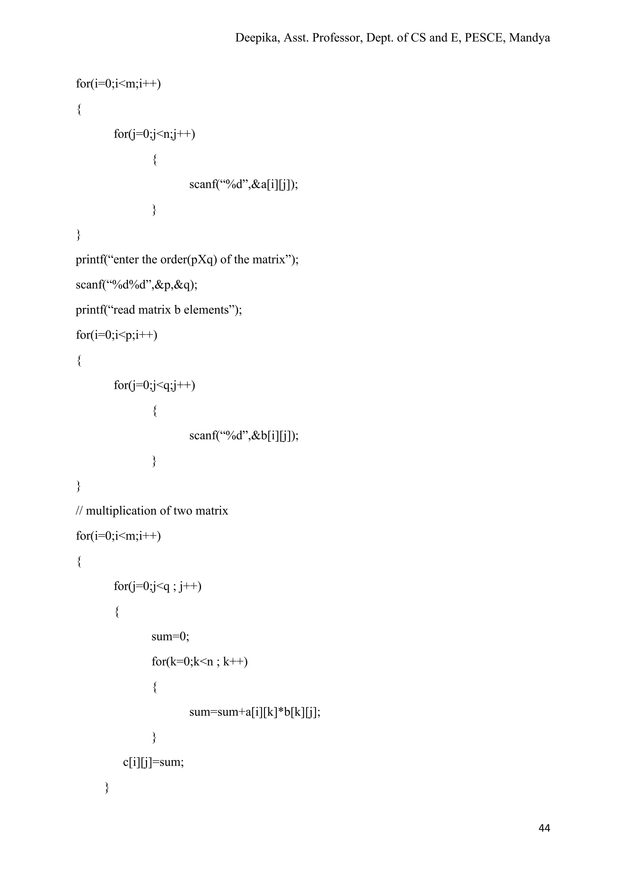 Deepika, Asst. Professor, Dept. of CS and E, PESCE, Mandya
44
for(i=0;i<m;i++)
{
for(j=0;j<n;j++)
{
scanf(“%d”,&a[i][j]);
}
}
printf(“enter the order(pXq) of the matrix”);
scanf(“%d%d”,&p,&q);
printf(“read matrix b elements”);
for(i=0;i<p;i++)
{
for(j=0;j<q;j++)
{
scanf(“%d”,&b[i][j]);
}
}
// multiplication of two matrix
for(i=0;i<m;i++)
{
for(j=0;j<q ; j++)
{
sum=0;
for(k=0;k<n ; k++)
{
sum=sum+a[i][k]*b[k][j];
}
c[i][j]=sum;
}
 