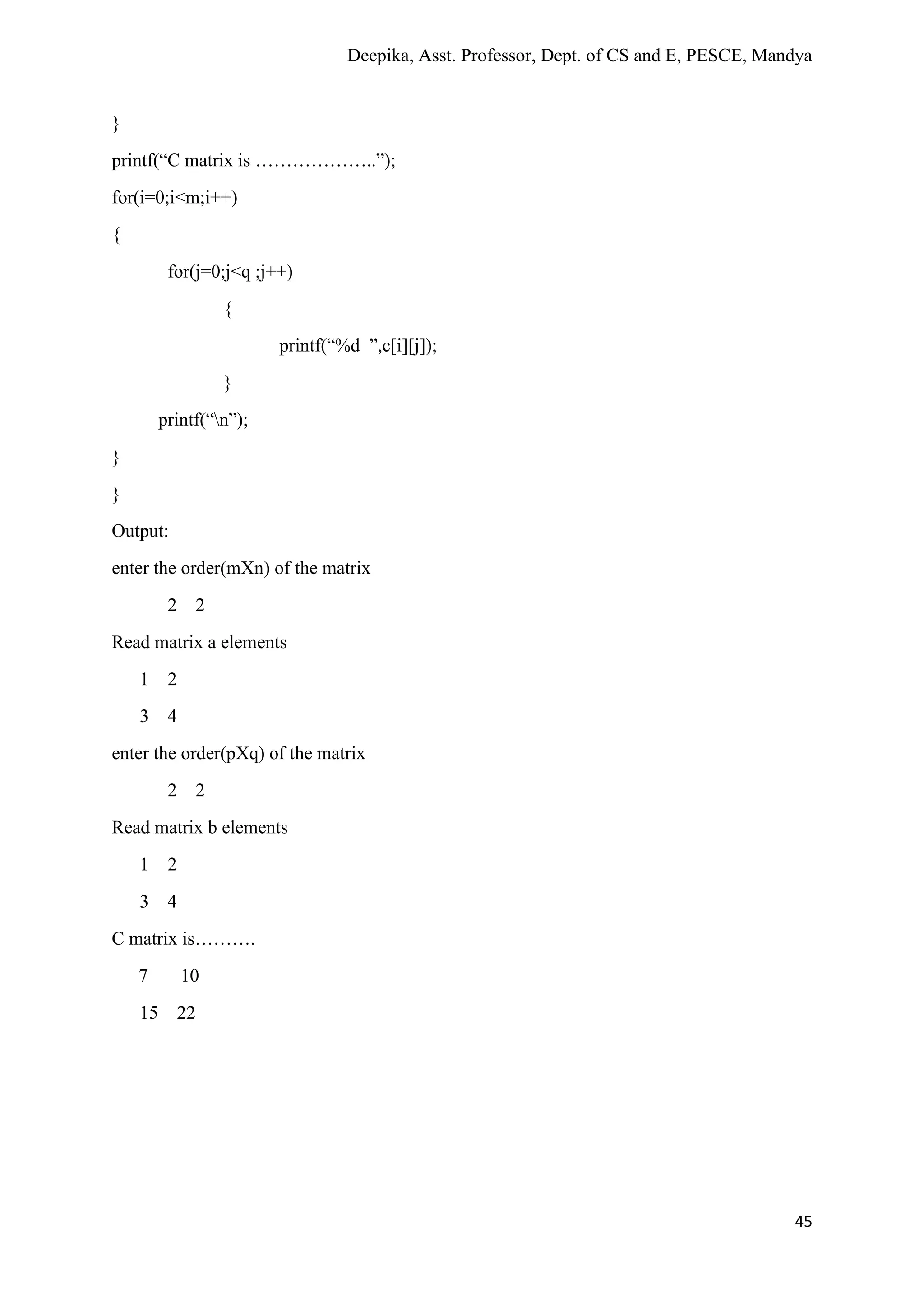 Deepika, Asst. Professor, Dept. of CS and E, PESCE, Mandya
45
}
printf(“C matrix is ………………..”);
for(i=0;i<m;i++)
{
for(j=0;j<q ;j++)
{
printf(“%d ”,c[i][j]);
}
printf(“n”);
}
}
Output:
enter the order(mXn) of the matrix
2 2
Read matrix a elements
1 2
3 4
enter the order(pXq) of the matrix
2 2
Read matrix b elements
1 2
3 4
C matrix is……….
7 10
15 22
 